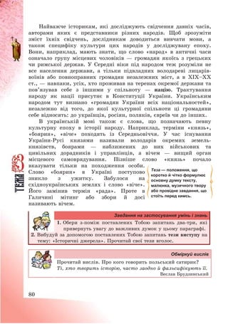 80
Найважче історикам, які досліджують свідчення давніх часів,
авторами яких є представники різних народів. Щоб зрозуміти
зміст їхніх свідчень, дослідникам доводиться вивчати мови, а
також специфіку культури цих народів у досліджувану епоху.
Вони, наприклад, мають знати, що слово «народ» в античні часи
означало групу місцевих чоловіків – громадян якоїсь з грецьких
чи римської держав. У Середні віки під народом теж розуміли не
все населення держави, а тільки підвладних володареві лицарів-
воїнів або повноправних громадян незалежних міст, а в ХІХ—ХХ
ст., – навпаки, усіх, хто проживав на теренах окремої держави та
пов’язував себе з іншими у спільноту – націю. Трактування
народу як нації присутнє в Конституції України. Українським
народом тут визнано «громадян України всіх національностей»,
незалежно від того, до якої культурної спільноти ці громадяни
себе відносять: до українців, росіян, поляків, євреїв чи до інших.
В українській мові також є слова, що позначають певну
культурну епоху в історії народу. Наприклад, терміни «князь»,
«боярин», «віче» походять із Середньовіччя. У час існування
України-Русі князями називали володарів окремих земель-
князівств, боярами – наближених до них військових та
цивільних дорадників і управлінців, а вічем – вищий орган
місцевого самоврядування. Пізніше слово «князь» почало
вказувати тільки на походження особи.
Слово «боярин» в Україні поступово
зникло з ужитку. Забулося на
східноукраїнських землях і слово «віче».
Його замінив термін «рада». Проте в
Галичині мітинг або збори й досі
називають вічем.
Завдання на застосування умінь і знань
1. Обери з-поміж поставлених Тобою запитань два-три, які
привернуть увагу до важливих думок у цьому параграфі.
2. Вибудуй за допомогою поставлених Тобою запитань тези виступу на
тему: «Історичні джерела». Прочитай свої тези вголос.
Обміркуй вислів
Прочитай вислів. Про кого говорить польський сатирик?
Ті, хто творить історію, часто заодно й фальсифікують її.
Веслав Брудзинський
Теза — положення, що
коротко й чітко формулює
основну думку тексту,
малюнка, музичного твору
або провідне завдання, що
стоїть перед кимсь.
 