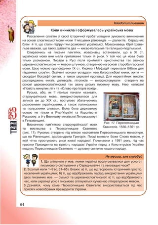 84
.
Найдопитливішим
Коли виникла і сформувалась українська мова
Розселення слов’ян зі своєї історичної прабатьківщини зумовило виникнення
на основі слов’янської мови низки її місцевих різновидів — діалектів. Серед них
були й ті, що стали підґрунтям розмовної української. Мовознавець Юрій Шеве-
льов вважав, що таких діалектів два — києво-поліський та галицько-подільський.
Спираючись на писемні пам’ятки, мовознавці встановили, що в ХІ ст.
українська мова вже мала притаманні тільки їй риси. У той час ця мова була
тільки розмовною. Писали в Русі після прийняття християнства так званою
церковнослов’янською — мовою штучною, створеною на основі староболгарської
мови. Цією мовою проповідники ІХ ст. Кирило і Мефодій переклали Біблію для
південних слов’ян. Освічені монахи укладали нею богослужбові книги, житія —
своєрідні біографії святих, а також церковні проповіді. Для нерелігійних текстів:
розпоряджень князів, договорів, літописів — використовували створену на
основі церковнослов’янської так звану руську писемну мову. Нею написані
«Повість минулих літ» та «Слово про Ігорів похід».
Руська, або, як її пізніше почали називати,
староукраїнська мова, використовувалася для
записів аж до ХІХ ст., поступово збагачуючись
розмовними українськими, а також латинськими
та польськими словами. Вона була державною
мовою не тільки в Русі-Україні та Королівстві
Руському, а й у Великому князівстві Литовському і
в Гетьманщині.
Визначною пам’яткою староукраїнської мови
та мистецтва є Пересопницьке Євангеліє
(рис. 17). Рукопис створено під опікою настоятеля Пересопницького монастиря,
що на Рівненщині, архімандрита Григорія. Писці виклали Боже Слово мовою, у
якій чітко проступають риси живої народної. Починаючи з 1991 року, під час
присяги Президента на вірність народові України поряд з Конституцією України
кладуть Пересопницьке Євангеліє — духовну святиню нашого народу.
Не мусиш, але спробуй
1. Що спільного у мов, якими українці послуговувалися для усного і
письмового спілкування у Середньовіччі та увкозацькі часи?
2. Згрупуй мапи 1–9 (с. 61–65). Вкажи: а) ті, що відтворюють історичний простір,
населений українцями; б) ті, що відображають період використання українцями
двох писемних мов — руської та церковнослов’янської; в) ті, що відображають
час, коли українці усно і письмово спілкуються сучасною літературною мовою.
3. Дізнайся, чому саме Пересопницьке Євангеліє використовується під час
присяги новообраних президентів України.
Рис. 17. Пересопницьке
Євангеліє. 1556–1561 рр.
 