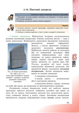 85
§ 10. Писемні джерела
Завдання перед читанням тексту параграфа
1. Пригадай, які види джерел належать до писемних, та назви відомі
Тобі писемні джерела.
2. Поміркуй, де можна знайти писемні джерела.
Поради
1. Читаючи кожний з пунктів параграфа, намагайся самостійно поста-
вити до тексту запитання.
2. Запиши у словник виділені у тексті слова та додай їх пояснення.
1. Актові матеріали. Найчастіше історики послуговуються
різними писемними джерелами. Уміння записати вислів – одна з
ознак цивілізації. Необхідність записувати висловлене пояснюють
важливістю поданої інформації.
Записи, з якими працюють історики,
прийнято називати документами.
Найбільше записів робили за наказами
або на замовлення володарів. Щоб
увічнити найважливішу для своїх
підданих, на думку правителя, інфор-
мацію, окремі тексти в давні часи
навіть висікали на камені (рис. 18).
Тексти, укладені від імені влади,
керівництва державної установи або
приватної фірми, називають актовими
матеріалами. Актові матеріали виріз-
няють за такими ознаками:
 однорідна композиція;
 основа змісту – встановлення
або/і скасування правила;
 посилання (бланк, підпис, печатка)
на особу або орган, що визначали та відстоюватимуть записане.
Укладають актові документи особи, які наділені правом
приймати публічні рішення, надавати посвідки про право на
якісь дії чи майно, пояснювати важливі для суспільства пропо-
зиції, подавати докази у якійсь справі. Актовими матеріалами
вважаються, зокрема, міждержавні угоди, закони, укази, накази,
Рис. 18. Розетський камінь
(бл. 200 р. до н. е.).
(Указ царя Птолемея V трьома
мовами — джерело сучасного
розуміння єгипетських
ієрогліфів)
 