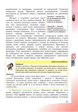 87
щоденникам та мемуарам, художній та навчальній літературі
пощастило менше. Прагнучи писати неупереджено, історики
розглядали ці авторські твори у кращому випадку як допоміжне
джерело.
Минуле в оповідній пам’ятці пред-
ставлено так, як його побачив автор. До
того ж, кожний різновид таких джерел
має своє призначення. Художні твори
писали і пишуть, щоб читач зацікавився,
захопився описуваним. Для створення
сюжету автори оповідань, п’єс та романів
можуть свідомо домислити те, що
достеменно не встановлено, придумати історичним особам їхні
монологи та діалоги. Мемуари, зазвичай, відображають участь
автора у визначних подіях, виправдовують або возвеличують його
вчинки. Статті нерідко укладають з огляду на інтереси та погляди
людей, адже газета, журнал мають продаватися. Проповіді та
промови, які виголошують з певної нагоди, теж містять
попередньо відібрану інформацію, потрібну для підтримки думки
промовця. Тож можливість використати недостовірну інформацію
чи потрапити під вплив упереджених міркувань справді існує.
Попри це, писемні оповідні джерела, розкривають притаманне
епосі світобачення людей краще, ніж офіційні акти.
Практична робота
Завдання:
Знайди у витягові з «Повчання» Володимира Мономаха свідчення, що
це: а) оповідне джерело; б) джерело, яке може містити недостовірну
інформацію або упереджені судження; в) джерело, на основі якого
можна буде робити висновки про погляди і переконання русів.
Джерело:
«Я недостойний, дідом своїм Ярославом, <…> наречений руським
іменем Володимир, отцем улюбленим і матір’ю з Мономахів у
благочесті наставлений, дітям своїм у доброчесності домогтись успіхів
бажаючи, се пишу поучення вам, улюблені, і задля християнських
людей, бо скільки оберіг їх я по милості Божій і отчою молитвою од
усяких бід!».
3. Зберігання писемних джерел. Більшість цінних як істо-
ричне джерело документів різних часів сьогодні зберігають в
архівах. Свої архіви мають усі органи влади, державні установи,
зокрема заклади освіти, а також великі приватні фірми. В Україні
Проповідь — промова
релігійно-повчального
змісту, яка виголошується
в церкві під час відправи.
Трактат — наукова пра-
ця, де докладно розгляну-
то якесь конкретне
питання чи проблему.
 
