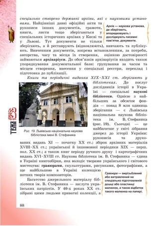 88
спеціально створено державні архіви, які є науковими устано-
вами. Найцінніші давні офіційні акти та
рукописи інших документів, грамоти,
книги, листи тощо зберігаються у
спеціальних історичних архівах у Києві та
у Львові. Тут документи не тільки
зберігають, а й реставрують (відновлюють), вивчають та публіку-
ють. Вивченням документів, зокрема встановленням, за потреби,
авторства, часу та місця їх створення, оцінкою достовірності
займаються архіваріуси. До обов’язків архіваріусів входить також
упорядкування документальної бази: групування за часом та
місцем створення, внесення у спеціальні реєстри, переклад і
підготовка до публікації.
Книги та періодичні видання ХІХ—ХХІ ст. зберігають у
бібліотеках. До послуг
дослідників історії в Укра-
їні – спеціальні наукові
бібліотеки. Однією з най-
більших за обсягом фон-
дів – понад 8 млн одиниць
зберігання – є Львівська
національна наукова бібліо-
тека ім. В. Стефаника
(рис. 19). Сьогодні – це
найбагатше у світі зібрання
джерел до історії України:
рукописів та друко-
ваних видань XI – початку XX ст.; збірок архівних матеріалів
XVIII—XX ст.; української й іншомовної періодики ХІХ – перш.
пол. ХХ ст.; а також книг періоду ручного друку і картографічних
видань XVI—XVIII ст. Наукова бібліотека ім. В. Стефаника – єдина
в Україні книгозбірня, яка володіє творами українського і світового
мистецтва: гравюрами, скульптурами, рисунками, фотографіями, а
ще найбільшою в Україні колекцією
нотних творів композиторів.
Багатство джерельного матеріалу біб-
ліотеки ім. В. Стефаника – заслуга укра-
їнських патріотів. У 40-х роках ХХ ст.
зібрані цими людьми приватні колекції, а
Архів — наукова установа,
де зберігають,
впорядковують і
досліджують писемні
пам’ятки, документи.
Гравюра — вирізьблений
або витравлений на
спеціально підготовленій
дошці або пластинці
малюнок, а також відбиток
такого малюнка на папері.
Рис. 19. Львівська національна наукова
бібліотека імені В. Стефаника
 