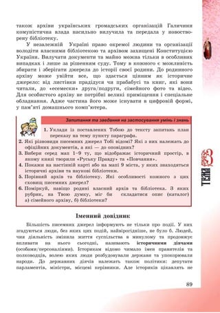 89
також архіви українських громадських організацій Галичини
комуністична влада насильно вилучила та передала у новоство-
рену бібліотеку.
У незалежній Україні право окремої людини та організації
володіти власними бібліотекою та архівом захищені Конституцією
України. Вилучати документи та майно можна тільки в особливих
випадках і лише за рішенням суду. Тому в кожного є можливість
збирати і зберігати джерела до історії своєї родини. До родинного
архіву може увійти все, що здається цінним як історичне
джерело: від листівки прадідуся чи прабабусі та книг, які вони
читали, до «есемески» друга/подруги, сімейного фото та відео.
Для особистого архіву не потрібні великі приміщення і спеціальне
обладнання. Адже частина його може існувати в цифровій формі,
у пам’яті домашнього комп’ютера.
Запитання та завдання на застосування умінь і знань
1. Уклади із поставлених Тобою до тексту запитань план
переказу на тему пункту параграфа.
2. Які різновиди писемних джерел Тобі відомі? Які з них належать до
офіційних документів, а які – до оповідних?
3. Вибери серед мап 1—9 ту, що відображає історичний простір, в
якому князі творили «Руську Правду» та «Повчання».
4. Покажи на настінній карті або на мапі 9 міста, у яких знаходяться
історичні архіви та наукові бібліотеки.
5. Порівняй архів та бібліотеку. Які особливості кожного з цих
сховищ писемних джерел?
6. Поміркуй, навіщо родині власний архів та бібліотека. З яких
рубрик, на Твою думку, міг би складатися опис (каталог)
а) сімейного архіву, б) бібліотеки?
Іменний довідник
Більшість писемних джерел інформують не тільки про події. У них
згадуються люди, без яких цих подій, найвірогідніше, не було б. Людей,
чия діяльність змінила життя суспільства в минулому та продовжує
впливати на нього сьогодні, називають історичними діячами
(особами/персоналіями). Історикам відомо чимало імен правителів та
полководців, волею яких люди розбудовували держави та упокорювали
народи. До державних діячів належать також політики: депутати
парламентів, міністри, місцеві керівники. Але істориків цікавлять не
 