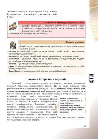9
життєву позицію, спланувати своє життя,
більш-менш достовірно уявляючи май-
бутнє.
Завдання на застосування умінь і знань
1. Добери приклади з власного життя або з життя Твоїх
улюблених літературних героїв, коли доводилось вико-
ристовувати набутий досвід.
2. Поясни, що означає знати історію.
Помісти у словник
Досвід — те, з чим доводилося зустрічатися, здобуті в повсякденні
знання та вміння.
Історія — послідовність змін, розвиток чогось; перебіг подій у житті народу,
окремої групи, однієї людини.
Історик — дослідник, учений, який вивчає минулі діяння та творіння людей.
Майбутнє — усі явища і події, які ще не здійснились, не відбулися для людини,
що перебуває в більш ранньому часі.
Минуле — усі явища та події, які вже відбулися.
Наука — взаємопов’язані знання про розвиток природи і суспільства та способи
впливу на довкілля.
Сьогодення — незавершені події, все, що тепер відбувається.
Словник історичних термінів
Зазвичай, коли радять укладати словник, виникає запитання:
навіщо? Відповідь надзвичайно проста. Це не леше зібрання слів,
розташованих в алфавітному порядку. Це – довідник спеціальних слів,
якими користуються науковці, щоб порозумітися. Слова ці важливі тим,
що всі вчені вкладають у них однаковий зміст, а тому й розуміють їх
однаково. Саме такі, однозначні для
науковців слова, називають термінами. Кожна
наука, а значить й історія, послуговується
своєю термінологією. Історичні терміни,
зокрема, відображають нагромаджений та
осмислений (обдуманий) науковцями досвід
життя людини у суспільстві. Тож твій
термінологічний словник – це один із засобів
нагромадження знань про минуле та способи його дослідження, продукт
твого досвіду пізнання історії.
Термін — слово або
вислів, що вживається в
тому чи іншому
середовищі, на певній
території, людьми певного
фаху, які розуміють його
однаково.
 