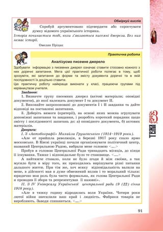 91
Обміркуй вислів
Спробуй аргументовано підтвердити або спростувати
думку відомого українського історика.
Історія починається тоді, коли з’являються писемні джерела. Без них
немає історії.
Омелян Пріцак
Практична робота
Аналізуємо писемне джерело
Здобувати інформацію з писемних джерел означає ставити стосовно кожного з
них доречні запитання. Мета цієї практичної роботи полягає в тому, щоб
зрозуміти, які запитання до форми та змісту документа доречні та в якій
послідовності їх доцільно ставити.
Цю практичну роботу найкраще виконати у класі, працюючи групами під
керівництвом учителя.
Завдання:
1. Визначте групу писемних джерел (актові матеріали; оповідні
документи), до якої належать документ І та документ ІІ.
2. Виконайте запропоновані до документів І і ІІ завдання та дайте
відповіді на поставлені запитання.
3. Доберіть вимоги (критерії), на основі яких можна згрупувати
допоміжні запитання та завдання, і розробіть короткий порадник щодо
змісту і послідовності запитань до: а) оповідного документа, б) актових
матеріалів.
Джерела:
І. З «Автобіографії» Михайла Грушевського (1914—1919 роки).
«Але от прийшла революція, в березні 1917 року спало ярмо
московське. В Києві українці почали організовувати політичний центр,
названий Центральною Радою, вибрали мене головою <….>
Пробув я головою Центральної Ради тринадцять місяців, до кінця
її існування. Тяжке і відповідальне було те становище. <….>
А найтяжче ставало, коли не було згоди й між своїми, а так
мусило бути в міру того, як приходилось вирішувати різні питання
дальшого життя. При тім же, хоч всяку відповідальність валили на
мене, в дійсності мав я дуже обмежений вплив і то моральний тільки:
юридично моя роль була чисто формальна, як голова Центральної Ради
я проводив її збори та репрезентував її назовні».
ІІ. З ІV Універсалу Української центральної ради (9 (22) січня
1918 року).
«Але в тяжку годину відродилась воля України. Чотири роки
лютої війни знесилили наш край і людність. Фабрики товарів не
виробляють. Заводи спиняються. <….>
 