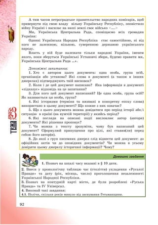 92
А тим часом петроградське правительство народних комісарів, щоб
привернути під свою владу вільну Українську Республіку, оповістило
війну Україні і насилає на наші землі своє військо <….>
Ми, Українська Центральна Рада, сповіщаємо всіх громадян
України:
Однині Українська Народна Республіка стає самостійною, ні від
кого не залежною, вільною, суверенною державою українського
народу.
Власть у ній буде належати тільки народові України, іменем
якого, поки зберуться Українські Установчі збори, будемо правити ми,
Українська Центральна Рада …».
Допоміжні запитання:
1. Хто є автором цього документа: одна особа, група осіб,
організація або установа? Які слова в документі (а також в інших
джерелах) підтверджують твій висновок?
2. Коли і де цей документ написано? Яка інформація в документі
«підказує» відповідь на це запитання?
3. Для кого цей документ написаний? Це одна особа, група осіб?
Як називається ця особа, група?
4. Які історизми (терміни та вживані в конкретну епоху слова)
використано в цьому документі? Що кожне з них означає?
5. Що з цього документа можна довідатися про період історії або/і
ситуацію в країні (на вужчій території) у якийсь період?
6. Які погляди на описані події висловлює автор (автори)
документа? Які рішення пропонує?
7. Чи можна з тексту зрозуміти, чому був написаний цей
документ? Сформулюй припущення про цілі, які ставив(ли) перед
собою його автор(и).
8. До якої з груп писемних джерел слід віднести цей документ: до
офіційних актів чи до оповідних документів? Чи можна в усьому
довіряти цьому джерелу історичної інформації? Чому?
Домашнє завдання
1. Познач на шкалі часу вказані в § 10 дати.
2. Внеси у хронологічну таблицю час (століття) укладення «Руської
Правди» та дату (рік, місяць, число) проголошення незалежності
Української Народної Республіки.
3. Познач на контурній карті місто, де були розроблені «Руська
Правда» та ІV Універсал.
4. Виконай такі завдання:
4.1. Полічи, скільки років минуло від заснування Гетьманщини.
 