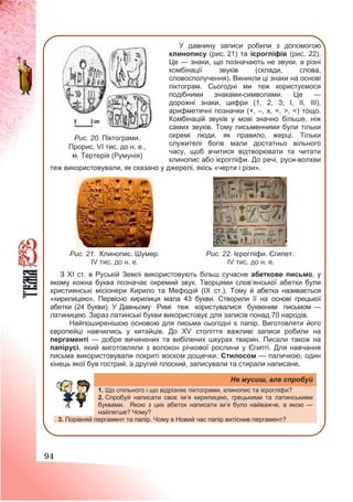 94
У давнину записи робили з допомогою
клинопису (рис. 21) та ієрогліфів (рис. 22).
Це — знаки, що позначають не звуки, а різні
комбінації звуків (склади, слова,
словосполучення). Виникли ці знаки на основі
піктограм. Сьогодні ми теж користуємося
подібними знаками-символами. Це —
дорожні знаки, цифри (1, 2, 3; І, ІІ, ІІІ),
арифметичні позначки (+, –, х, =, >, <) тощо.
Комбінацій звуків у мові значно більше, ніж
самих звуків. Тому письменними були тільки
окремі люди, як правило, жерці. Тільки
служителі богів мали достатньо вільного
часу, щоб вчитися відтворювати та читати
клинопис або ієрогліфи. До речі, руси-волхви
теж використовували, як сказано у джерелі, якісь «черти і різи».
З ХІ ст. в Руській Землі використовують більш сучасне абеткове письмо, у
якому кожна буква позначає окремий звук. Творцями слов’янської абетки були
християнські місіонери Кирило та Мефодій (ІХ ст.). Тому й абетка називається
«кирилицею». Первісно кирилиця мала 43 букви. Створили її на основі грецької
абетки (24 букви). У Давньому Римі теж користувалися буквеним письмом —
латиницею. Зараз латинські букви використовує для записів понад 70 народів.
Найпоширенішою основою для письма сьогодні є папір. Виготовляти його
європейці навчились у китайців. До ХV століття важливі записи робили на
пергаменті — добре вичинених та вибілених шкурах тварин. Писали також на
папірусі, який виготовляли з волокон річкової рослини у Єгипті. Для навчання
письма використовували покриті воском дощечки. Стилосом — паличкою, один
кінець якої був гострий, а другий плоский, записували та стирали написане.
Не мусиш, але спробуй
1. Що спільного і що відрізняє піктограми, клинопис та ієрогліфи?
2. Спробуй написати своє ім’я кирилицею, грецькими та латинськими
буквами. Якою з цих абеток написати ім’я було найважче, а якою —
найлегше? ?
3. Порівняй пергамент та папір. Чому в Новий час папір витіснив пергамент?
Рис. 21. Клинопис. Шумер.
ІV тис. до н. е.
Рис. 22. Ієрогліфи. Єгипет.
ІV тис. до н. е.
Рис. 20. Піктограми.
Прорис. VI тис. до н. е.,
м. Тертерія (Румунія)
 