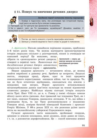 95
§ 11. Пошук та вивчення речових джерел
Завдання перед читанням тексту параграфа
1. Знайди в підручнику мапу, яка розповідає про історичний період,
події якого не могли бути описані очевидцями.
2. Пригадай, що Ти чув/чула про археологію та розкопки.
3. Чи є увмісті, селі, де Ти проживаєш, музей/музеї? Дізнайся, який/які. У
якому/яких із них Ти побував/побувала?
Поради
1. Постав до тексту кожного з пунктів параграфа запитання.
2. Запиши у словник виділені в тексті слова та додай їх пояснення.
1. Археологія. Письмо винайшли порівняно недавно, приблизно
5—6 тисяч років тому. Чи можна відтворити (реконструювати)
історію людських спільнот у доісторичний, ніким із очевидців не
описаний період? Це можливо, якщо
зібрати та «розкодувати» речові джерела,
створені в первісні часи. Виявленням та
дослідженням речових джерел займається
спеціальна історична наука – археологія.
Перше завдання археолога – встановити місце, де можна
знайти вироблені в давнину речі. Зробити це непросто. Людські
житла, знаряддя праці, зброю, одяг та інші предмети
повсякденного користування знищили війни, час та природа. Те,
що не було остаточно зруйновано, знаходиться під землею у
невідомих нам місцях. Перші археологи встановлювали
місцеперебування давніх пам’яток культури на основі відомостей
словесних джерел. Найбільш відома сьогодні історія пошуків
міста Трої. Поет VІІІ ст. до н. е. Гомер у поемі «Іліада» описав
облогу цього міста греками. Але тривалий час існування Трої, як і
все інше, описане Гомером, вважалося легендою. У те, що війна з
троянцями була, та що Троя розташовувалася у вказаному
Гомером місці, повірив багатий німецький бізнесмен і археолог
Генріх Шліман. У 60-х роках ХІХ ст. він розкопав руїни цього
міста на малоазійському узбережжі Середземного моря.
Сучасні археологи часто виявляють зруйновані споруди,
зрівняні із землею поховання, межі ділянок, яких давно не існує,
і т. ін. з допомогою аерофотозйомки. Це – спосіб вивчення земної
Археологія — наука, що
вивчає минуле на основі
дослідження речових
пам’яток.
 