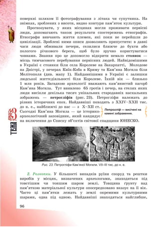 96
поверхні шляхом її фотографування з літака чи супутника. На
знімках, зроблених з висоти, видно контури пам’яток культури.
Прогнозувати, у яких місцинах могли проживати первісні
люди, допомагають також результати спостережень етнографів.
Етнографи вивчають життя племен, які поки не перейшли до
цивілізації. Зроблені ними описи дозволяють припустити: в давні
часи люди обживали печери, селилися ближче до бухти або
пологого річкового берега, щоб було зручно користуватися
човнами. Знання про це допомогло відкрити немало стоянок –
місць тимчасового перебування первісних людей. Найвідомішими
в Україні є стоянки біля села Королеве на Закарпатті, Молодове
на Дністрі, у печерах Киїк-Коба в Криму та Кам’яна Могила біля
Мелітополя (див. мапу 1). Найдавнішими в Україні є залишки
людської життєдіяльності біля Королеве. Їхній вік – близько
1 млн років. Загадкою археології вважають кам’янистий пагорб
Кам’яна Могила. Тут виявлено 65 гротів і печер, на стелях яких
люди висікли декілька тисяч унікальних стародавніх наскальних
зображень – петрогліфів (рис. 23). Петрогліфи належать до
різних історичних епох. Найдавніші походять з XXIV—XXII тис.
до н. е., найближчі до нас – з X—XII ст.
Сьогодні Кам’яна Могила – це історико-
археологічний заповідник, який кандидує
на включення до Списку об’єктів світової спадщини ЮНЕСКО.
Рис. 23. Петрогліфи Кам’яної Могили. VII–III тис. до н. е.
2. Розкопки. У більшості випадків руїни споруд та рештки
виробів у місцях, визначених археологами, знаходяться під
товстішим чи тоншим шаром землі. Товщина ґрунту над
пам’яткою матеріальної культури опосередковано вказує на її вік.
Часто ці пам’ятки лежать у землі окремими культурними
шарами, одна під одною. Найдавніші знаходяться найглибше,
Петрогліф — висічені на
камені зображення.
 