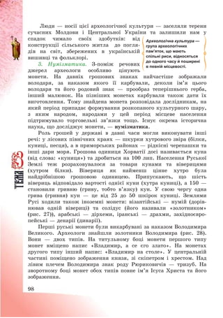 98
Люди – носії цієї археологічної культури – заселяли терени
сучасних Молдови і Центральної України та залишили нам у
спадок чимало своїх здобутків: від
конструкції сільського житла до погля-
дів на світ, збережених в українській
вишивці та фольклорі.
3. Нумізматика. З-поміж речових
джерел археологи особливо цінують
монети. На давніх грошових знаках найчастіше зображали
володаря, за наказом якого її карбували, деколи ім’я цього
володаря та його родовий знак – прообраз теперішнього герба,
інший малюнок. На пізніших монетах карбували також дати їх
виготовлення. Тому знайдена монета розповідала дослідникам, на
який період припадає формування розкопаного культурного шару,
з яким народом, народами у цей період місцеве населення
підтримувало торговельні зв’язки тощо. Існує окрема історична
наука, що досліджує монети, – нумізматика.
Роль грошей у державі в давні часи могли виконувати інші
речі: у лісових північних краях – шкурки хутрового звіра (білки,
куниці, песця), а в приморських районах – рідкісні черепашки та
інші дари моря. Грошова одиниця Хорватії досі називається куна
(від слова: «куниця») та дробиться на 100 лип. Населення Руської
Землі теж розраховувалося за товари кунами та віверицями
(хутром білки). Вівериця як найменш цінне хутро була
найдрібнішою грошовою одиницею. Припускають, що шість
вівериць відповідало вартості однієї куни (хутра куниці), а 150 –
становили гривню (гриву, тобто в’язку) кун. У свою чергу одна
грива (гривня) кун – це від 25 до 50 шкірок куниці. Землями
Русі ходили також іноземні монети: візантійські – нумій (дорів-
нював одній вівериці) та солідус (його називали «золотником»
(рис. 27)), арабські – дірхеми, іранські – драхми, західноєвро-
пейські – денарії (динарії).
Перші руські монети були викарбувані за наказом Володимира
Великого. Археологи знайшли золотники Володимира (рис. 28).
Вони – двох типів. На титульному боці монети першого типу
монет вміщено напис «Владимир, а се єго злато». На монетах
другого типу інший напис: «Владимир на столе». У центральній
частині поміщено зображення князя, зі скіпетром і хрестом. Над
лівим плечем Володимира знак роду Рюриковичів – тризуб. На
зворотному боці монет обох типів повне ім’я Ісуса Христа та його
зображення.
Археологічна культура —
група археологічних
пам’яток, що мають
спільні риси, відносяться
до одного часу й поширені
в певній місцевості.
 