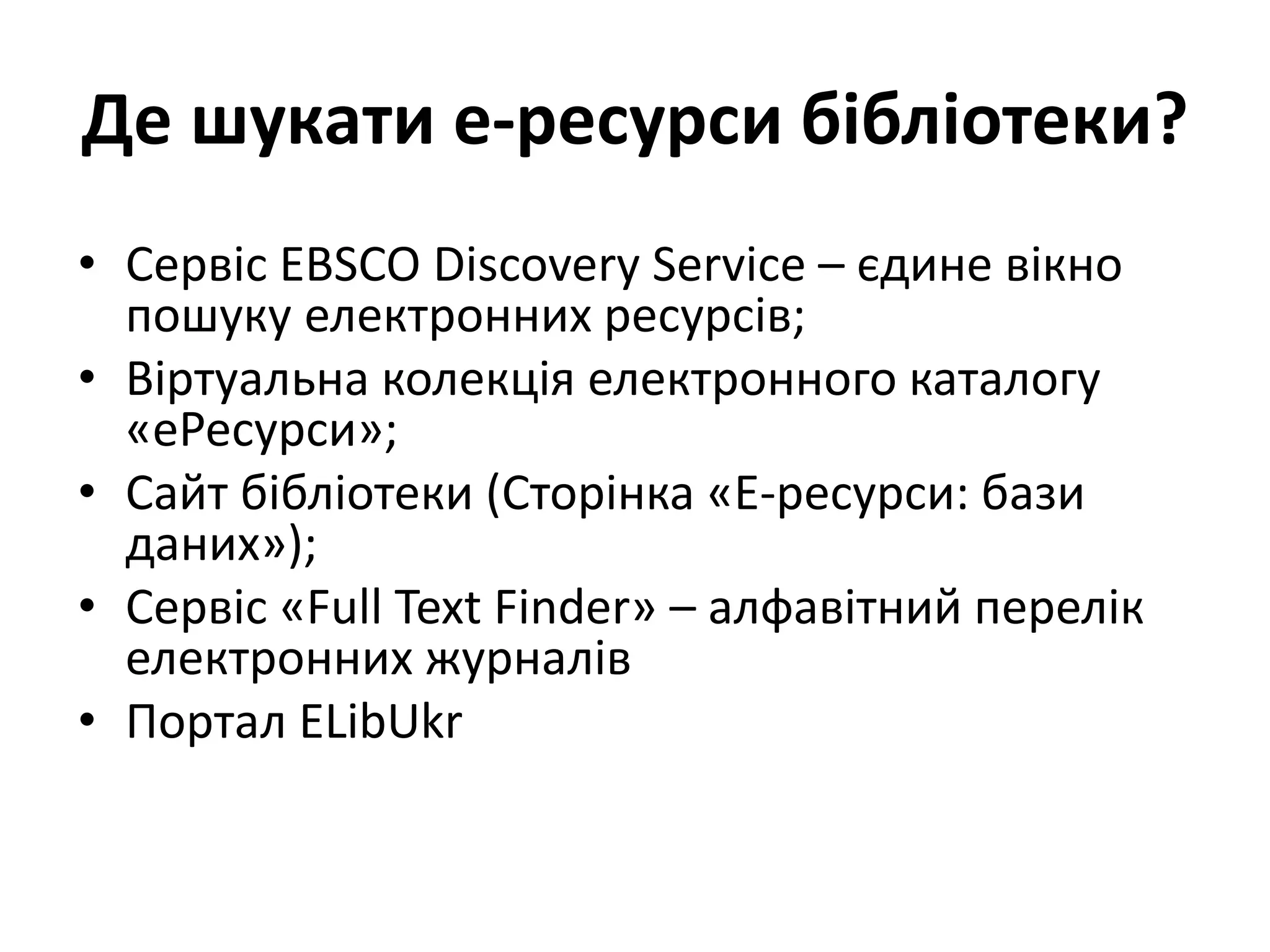 Де шукати е-ресурси бібліотеки?
• Сервіс EBSCO Discovery Service – єдине вікно
пошуку електронних ресурсів;
• Віртуальна колекція електронного каталогу
«еРесурси»;
• Сайт бібліотеки (Сторінка «Е-ресурси: бази
даних»);
• Сервіс «Full Text Finder» – алфавітний перелік
електронних журналів
• Портал ELibUkr
 