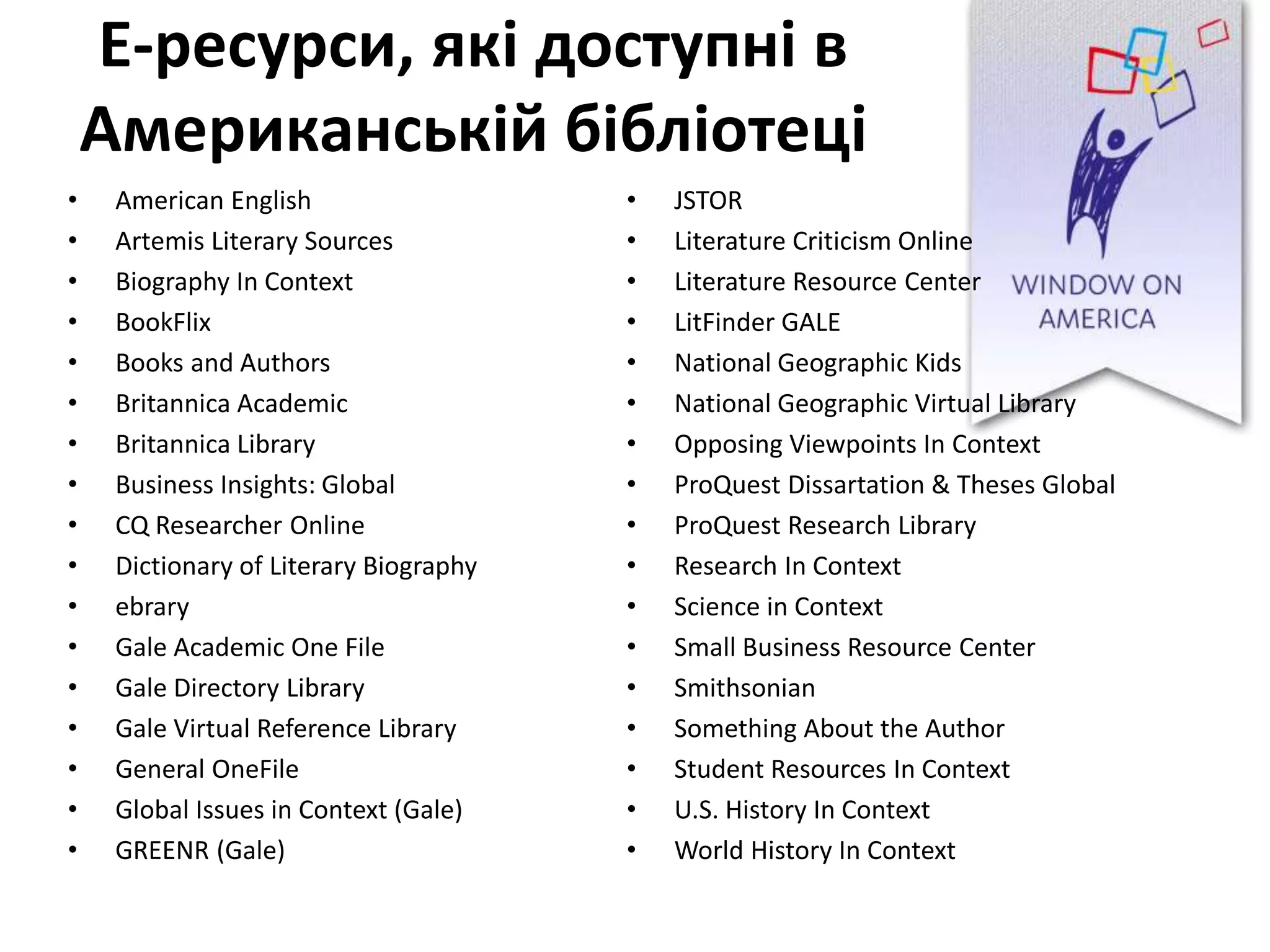 Е-ресурси, які доступні в
Американській бібліотеці
• American English
• Artemis Literary Sources
• Biography In Context
• BookFlix
• Books and Authors
• Britannica Academic
• Britannica Library
• Business Insights: Global
• CQ Researcher Online
• Dictionary of Literary Biography
• ebrary
• Gale Academic One File
• Gale Directory Library
• Gale Virtual Reference Library
• General OneFile
• Global Issues in Context (Gale)
• GREENR (Gale)
• JSTOR
• Literature Criticism Online
• Literature Resource Center
• LitFinder GALE
• National Geographic Kids
• National Geographic Virtual Library
• Opposing Viewpoints In Context
• ProQuest Dissartation & Theses Global
• ProQuest Research Library
• Research In Context
• Science in Context
• Small Business Resource Center
• Smithsonian
• Something About the Author
• Student Resources In Context
• U.S. History In Context
• World History In Context
 