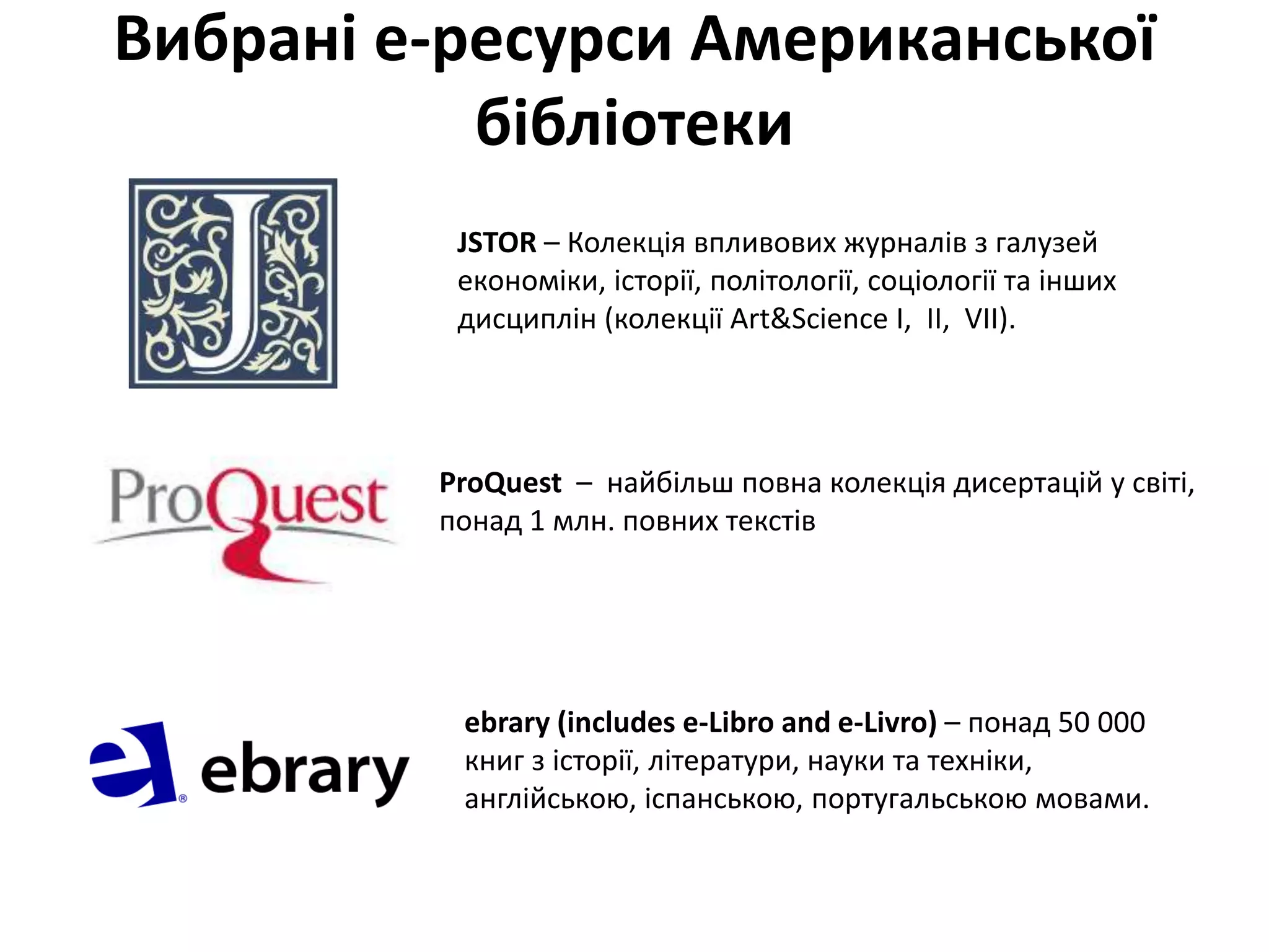 Вибрані е-ресурси Американської
бібліотеки
JSTOR – Колекція впливових журналів з галузей
економіки, історії, політології, соціології та інших
дисциплін (колекції Art&Science I, II, VII).
ebrary (includes e-Libro and e-Livro) – понад 50 000
книг з історії, літератури, науки та техніки,
англійською, іспанською, португальською мовами.
ProQuest – найбільш повна колекція дисертацій у світі,
понад 1 млн. повних текстів
 