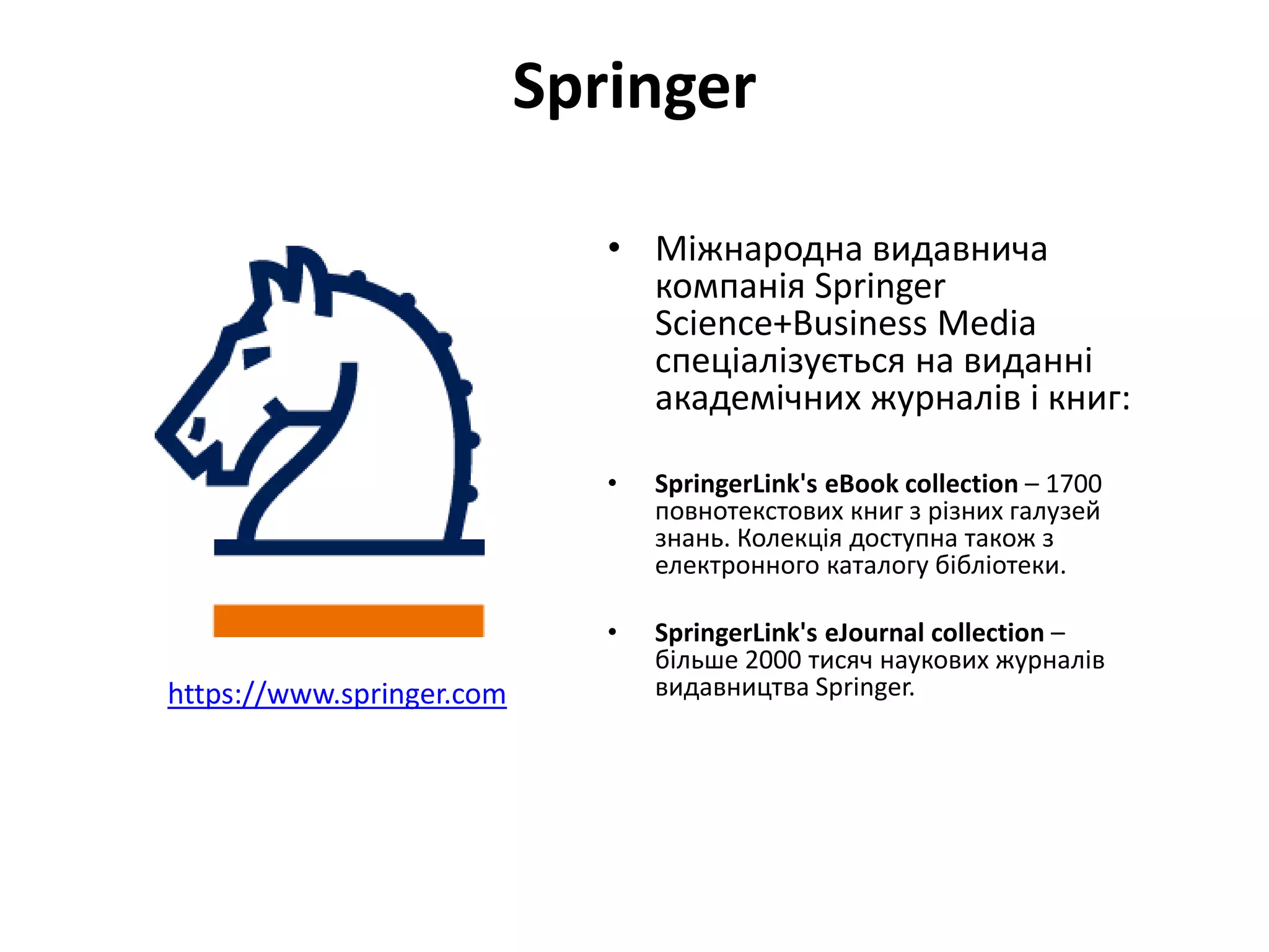 Springer
• Міжнародна видавнича
компанія Springer
Science+Business Media
спеціалізується на виданні
академічних журналів і книг:
• SpringerLink's eBook collection – 1700
повнотекстових книг з різних галузей
знань. Колекція доступна також з
електронного каталогу бібліотеки.
• SpringerLink's eJournal collection –
більше 2000 тисяч наукових журналів
видавництва Springer.https://www.springer.com
 