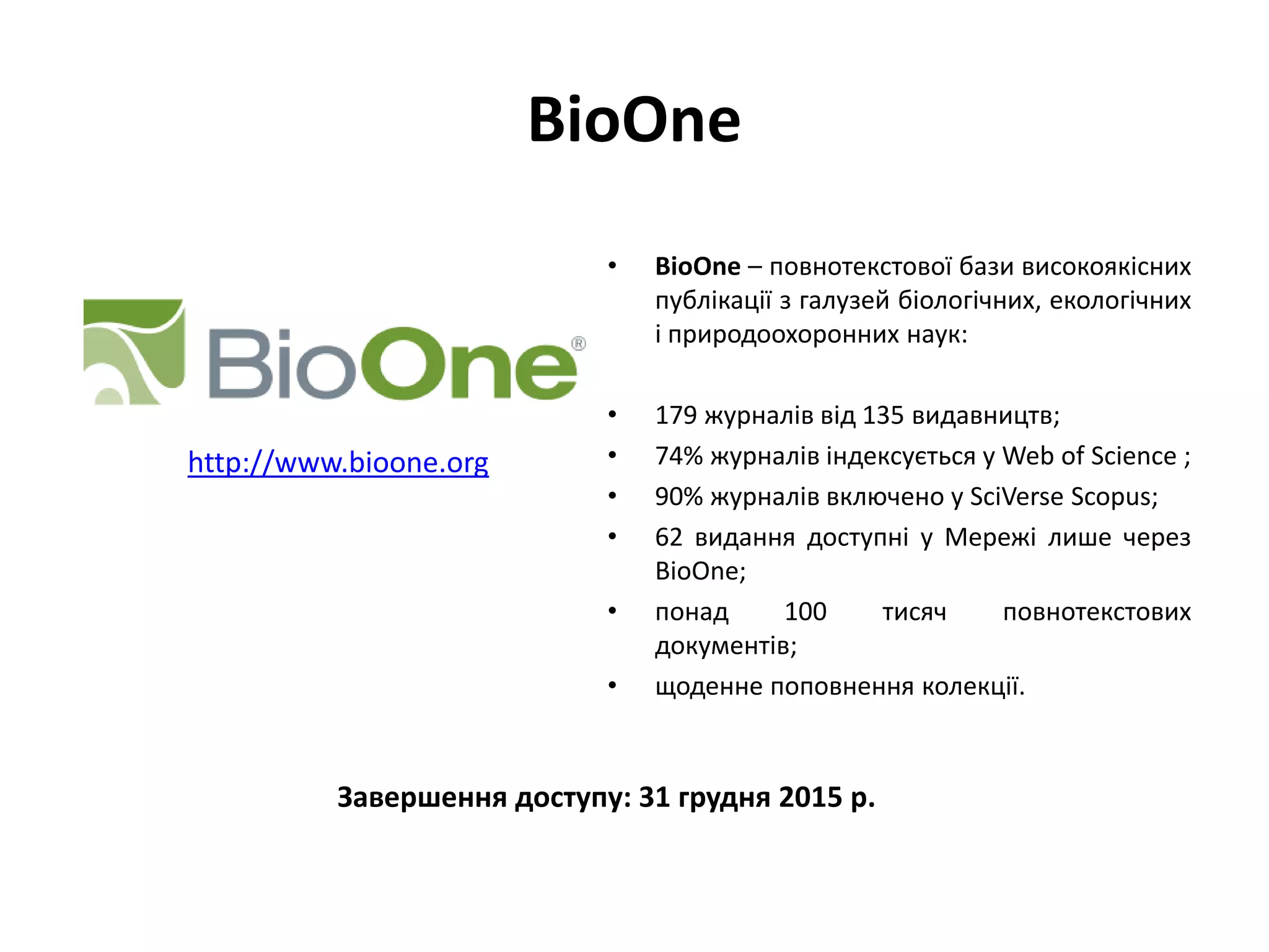 BioOne
• BioOne – повнотекстової бази високоякісних
публікації з галузей біологічних, екологічних
і природоохоронних наук:
• 179 журналів від 135 видавництв;
• 74% журналів індексується у Web of Science ;
• 90% журналів включено у SciVerse Scopus;
• 62 видання доступні у Мережі лише через
BioOne;
• понад 100 тисяч повнотекстових
документів;
• щоденне поповнення колекції.
http://www.bioone.org
Завершення доступу: 31 грудня 2015 р.
 