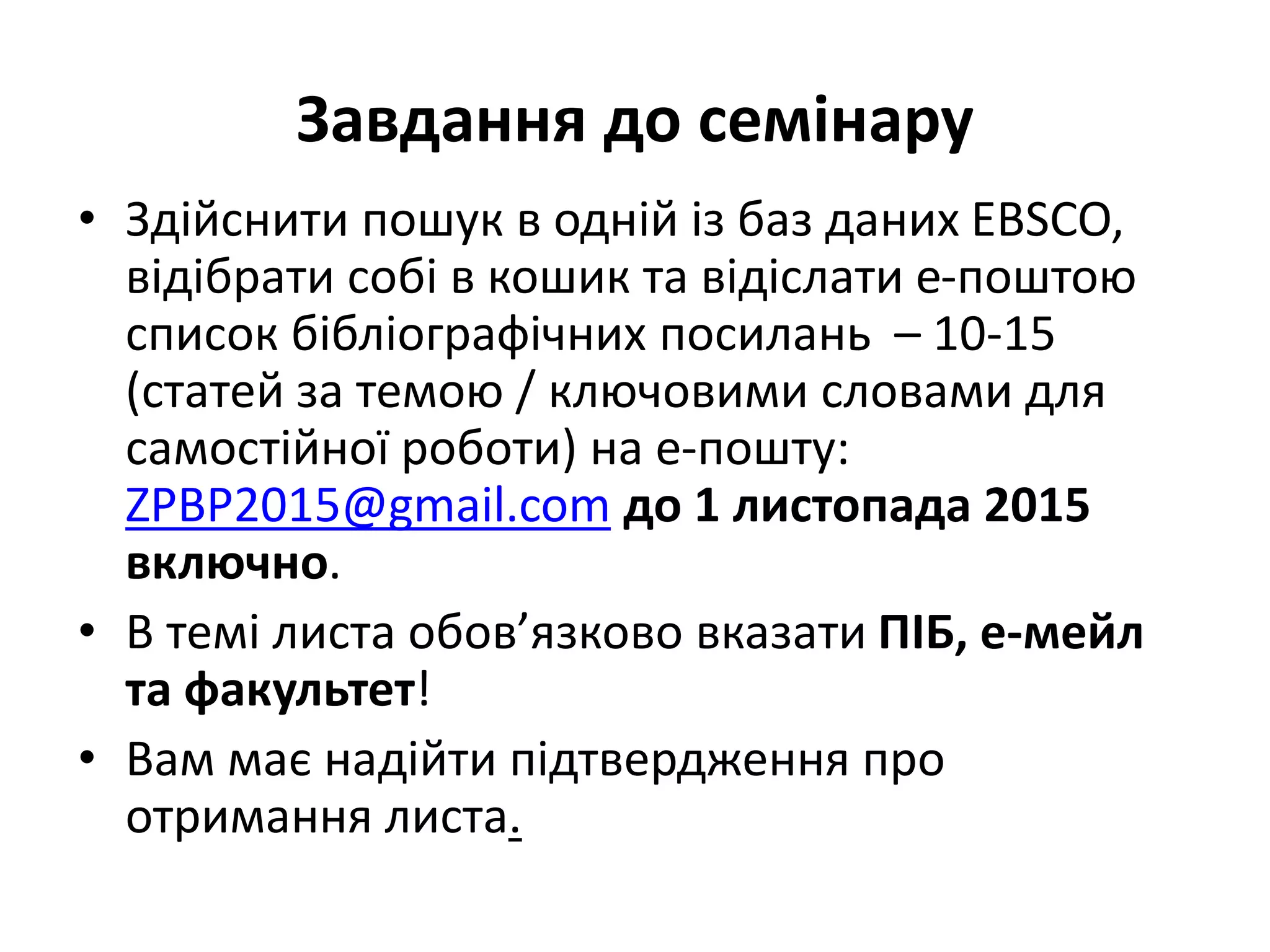 Завдання до семінару
• Здійснити пошук в одній із баз даних EBSCO,
відібрати собі в кошик та відіслати е-поштою
список бібліографічних посилань – 10-15
(статей за темою / ключовими словами для
самостійної роботи) на е-пошту:
ZPBP2015@gmail.com до 1 листопада 2015
включно.
• В темі листа обов’язково вказати ПІБ, е-мейл
та факультет!
• Вам має надійти підтвердження про
отримання листа.
 