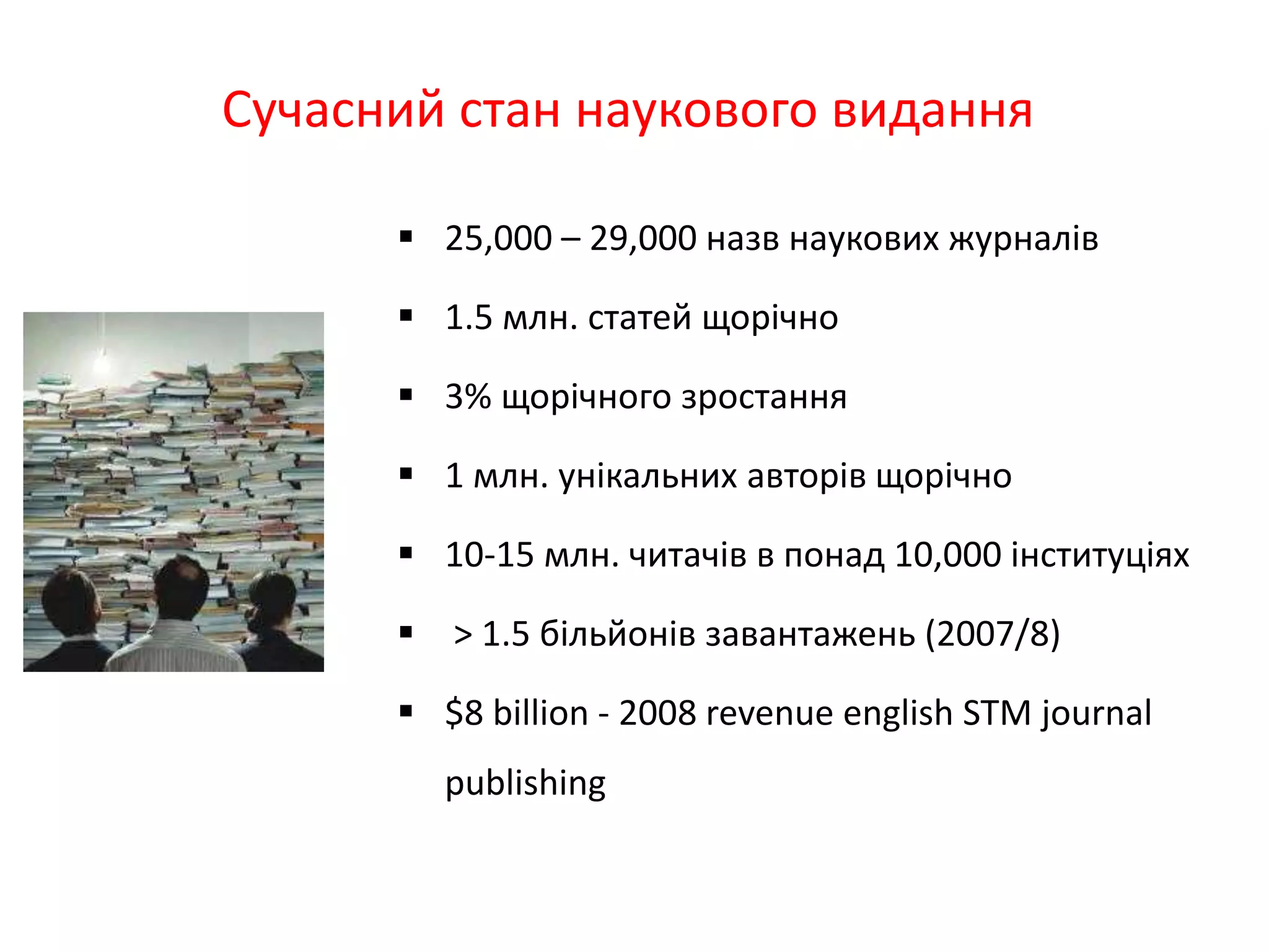 Сучасний стан наукового видання
 25,000 – 29,000 назв наукових журналів
 1.5 млн. статей щорічно
 3% щорічного зростання
 1 млн. унікальних авторів щорічно
 10-15 млн. читачів в понад 10,000 інституціях
 > 1.5 більйонів завантажень (2007/8)
 $8 billion - 2008 revenue english STM journal
publishing
 