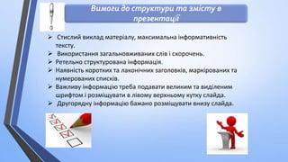 Вимоги до структури та змісту в
презентації
 Стислий виклад матеріалу, максимальна інформативність
тексту.

 Використання загальновживаних слів і скорочень.
 Ретельно структурована інформація.
 Наявність коротких та лаконічних заголовків, маркірованих та
нумерованих списків.
 Важливу інформацію треба подавати великим та виділеним
шрифтом і розміщувати в лівому верхньому кутку слайда.
 Другорядну інформацію бажано розміщувати внизу слайда.

 