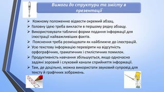 Вимоги до структури та змісту в
презентації
 Кожному положенню відвести окремий абзац.

 Головну ідею треба викласти в першому рядку абзацу.
 Використовувати табличні форми подання інформації для
ілюстрації найважливіших фактів.
 Пояснення треба розміщувати як найближче до ілюстрацій.
 Усю текстову інформацію перевіряти на відсутність
орфографічних, граматичних і стилістичних помилок.
 Продуктивність навчання збільшується, якщо одночасно
задіяні зоровий і слуховий канали сприйняття інформації.
 Там, де доцільно, можна використати звуковий супровід для
тексту й графічних зображень.

 