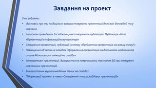 Завдання на проект
Учні роблять:
•

Висновки про те, чи доцільно використовувати презентації для своїх доповідей та у
навчанні.

•

На основі проведених досліджень учні створюють публікацію. Публікація –блог

«Презентації в інформаційному просторі»
• Створення презентації, публікації на тему «Предметна презентація на вільну тему?»
• Розміщення об’єктів на слайдах Оформлення презентацій за допомогою шаблонів та
стилів Можливості анімації на слайдах

• Інтерактивні презентації. Використання гіперпосилань та кнопок дій при створенні
навчальних презентацій.
• Використання мультимедійних даних на слайдах
• Підсумковий проект з теми «Створення і показ слайдових презентацій»

 