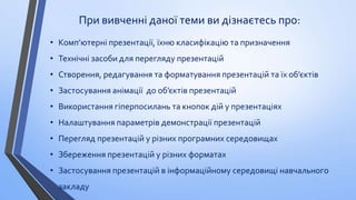 При вивченні даної теми ви дізнаєтесь про:
• Комп’ютерні презентації, їхню класифікацію та призначення
• Технічні засоби для перегляду презентацій
• Створення, редагування та форматування презентацій та їх об’єктів

• Застосування анімації до об’єктів презентацій
• Використання гіперпосилань та кнопок дій у презентаціях
• Налаштування параметрів демонстрації презентацій

• Перегляд презентацій у різних програмних середовищах
• Збереження презентацій у різних форматах
• Застосування презентацій в інформаційному середовищі навчального

закладу

 