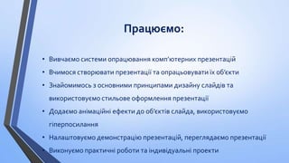 Працюємо:
• Вивчаємо системи опрацювання комп’ютерних презентацій
• Вчимося створювати презентації та опрацьовувати їх об’єкти
• Знайомимось з основними принципами дизайну слайдів та

використовуємо стильове оформлення презентації
• Додаємо анімаційні ефекти до об’єктів слайда, використовуємо
гіперпосилання

• Налаштовуємо демонстрацію презентацій, переглядаємо презентації
• Виконуємо практичні роботи та індивідуальні проекти

 