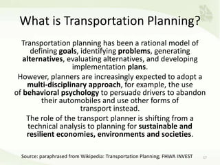 What is Transportation Planning?
Transportation planning has been a rational model of
defining goals, identifying problems, generating
alternatives, evaluating alternatives, and developing
implementation plans.
However, planners are increasingly expected to adopt a
multi-disciplinary approach, for example, the use
of behavioral psychology to persuade drivers to abandon
their automobiles and use other forms of
transport instead.
The role of the transport planner is shifting from a
technical analysis to planning for sustainable and
resilient economies, environments and societies.
17Source: paraphrased from Wikipedia: Transportation Planning; FHWA INVEST
 