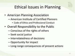 Ethical Issues in Planning
• American Planning Association
– American Institute of Certified Planners
• Code of Ethics and Professional Conduct
• Overall Responsibility to the Public
– Conscious of the rights of others
– Seek social justice
– Interrelatedness of decisions
– Opportunity for impact
– Long-range consequences of present actions
22
 