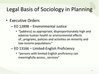 Legal Basis of Sociology in Planning
• Executive Orders
– EO 12898 – Environmental Justice
• “[address] as appropriate, disproportionately high and
adverse human health or environmental effects
of…programs, policies and activities on minority and
low-income populations.”
– EO 13166 – Limited-English Proficiency
• “persons with limited English proficiency can
meaningfully access…services”
27
 