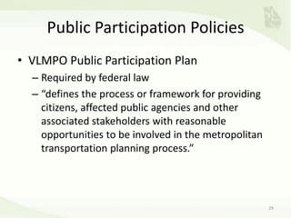 Public Participation Policies
• VLMPO Public Participation Plan
– Required by federal law
– “defines the process or framework for providing
citizens, affected public agencies and other
associated stakeholders with reasonable
opportunities to be involved in the metropolitan
transportation planning process.”
29
 