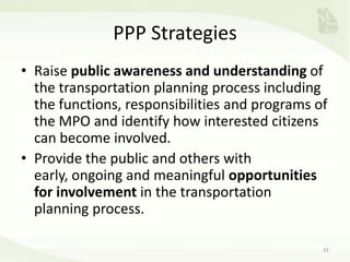 PPP Strategies
• Raise public awareness and understanding of
the transportation planning process including
the functions, responsibilities and programs of
the MPO and identify how interested citizens
can become involved.
• Provide the public and others with
early, ongoing and meaningful opportunities
for involvement in the transportation
planning process.
31
 