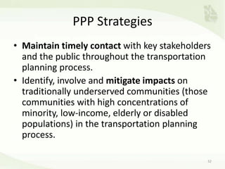 PPP Strategies
• Maintain timely contact with key stakeholders
and the public throughout the transportation
planning process.
• Identify, involve and mitigate impacts on
traditionally underserved communities (those
communities with high concentrations of
minority, low-income, elderly or disabled
populations) in the transportation planning
process.
32
 