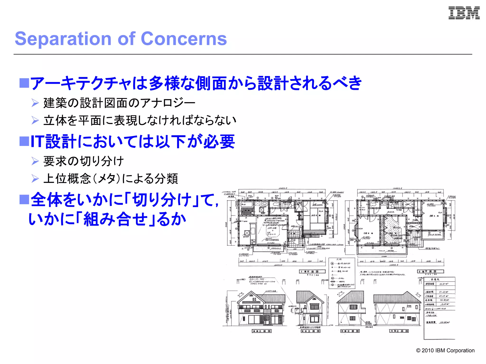 Separation of Concerns

アーキテクチャは多様な側面から設計されるべき
  建築の設計図面のアナロジー
  立体を平面に表現しなければならない
IT設計においては以下が必要
  要求の切り分け
  上位概念（メタ）による分類
全体をいかに「切り分け」て，
 いかに「組み合せ」るか




                          © 2010 IBM Corporation
 