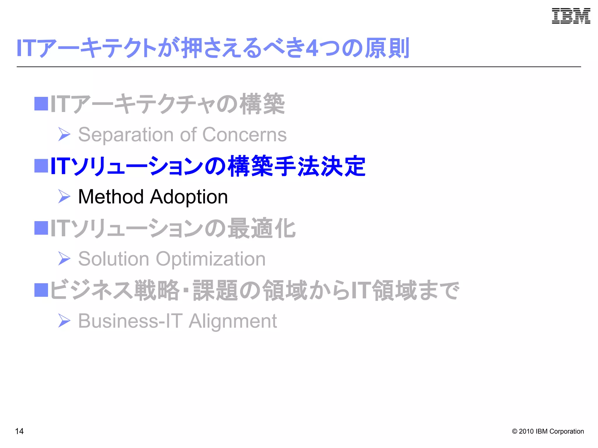 ITアーキテクトが押さえるべき4つの原則

     ITアーキテクチャの構築
       Separation of Concerns
     ITソリューションの構築手法決定
       Method Adoption
     ITソリューションの最適化
       Solution Optimization
     ビジネス戦略・課題の領域からIT領域まで
       Business-IT Alignment




14                               © 2010 IBM Corporation
 
