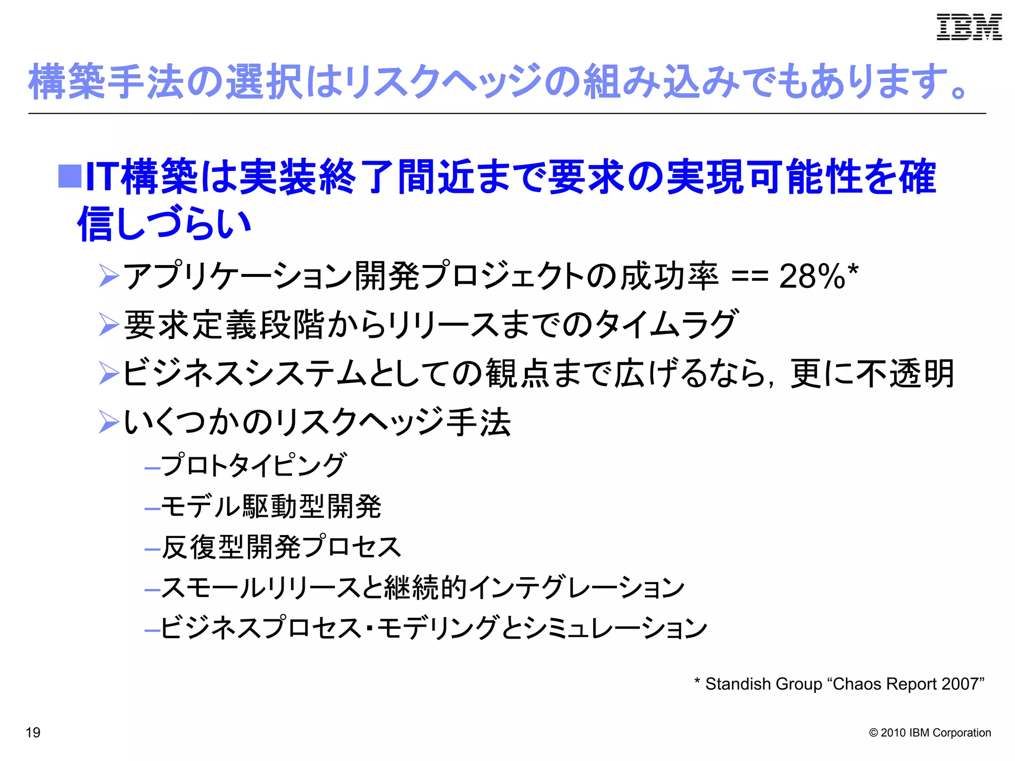 構築手法の選択はリスクヘッジの組み込みでもあります。

     IT構築は実装終了間近まで要求の実現可能性を確
      信しづらい
      アプリケーション開発プロジェクトの成功率 == 28%*
      要求定義段階からリリースまでのタイムラグ
      ビジネスシステムとしての観点まで広げるなら，更に不透明
      いくつかのリスクヘッジ手法
       –プロトタイピング
       –モデル駆動型開発
       –反復型開発プロセス
       –スモールリリースと継続的インテグレーション
       –ビジネスプロセス・モデリングとシミュレーション
                              * Standish Group “Chaos Report 2007”

19                                                 © 2010 IBM Corporation
 