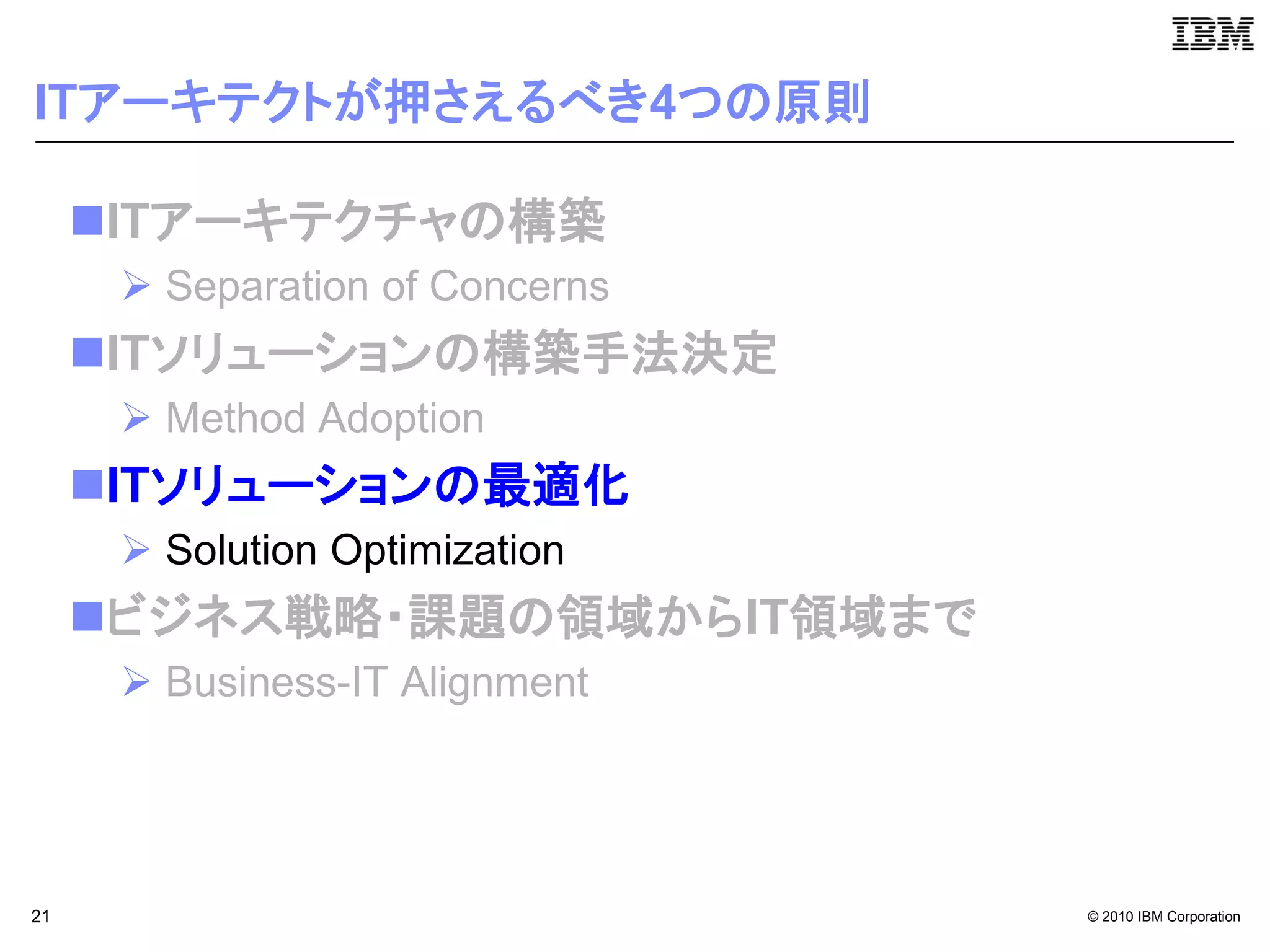 ITアーキテクトが押さえるべき4つの原則

     ITアーキテクチャの構築
       Separation of Concerns
     ITソリューションの構築手法決定
       Method Adoption
     ITソリューションの最適化
       Solution Optimization
     ビジネス戦略・課題の領域からIT領域まで
       Business-IT Alignment




21                               © 2010 IBM Corporation
 