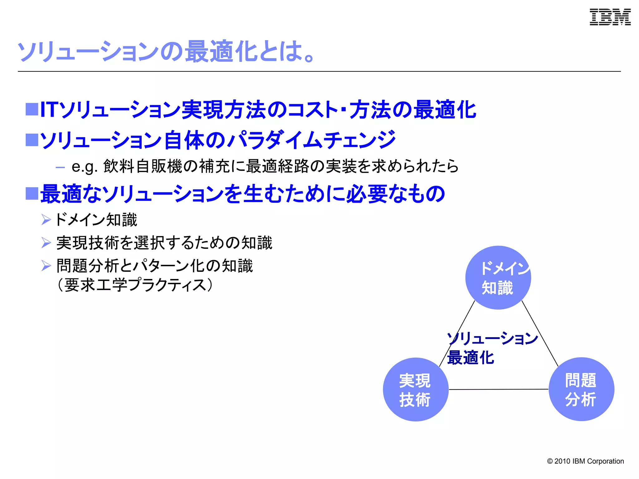 ソリューションの最適化とは。

ITソリューション実現方法のコスト・方法の最適化
ソリューション自体のパラダイムチェンジ
  – e.g. 飲料自販機の補充に最適経路の実装を求められたら
最適なソリューションを生むために必要なもの
  ドメイン知識
  実現技術を選択するための知識
  問題分析とパターン化の知識                   ドメイン
   （要求工学プラクティス）                    知識


                                ソリューション
                                最適化
                           実現                 問題
                           技術                 分析


                                          © 2010 IBM Corporation
 