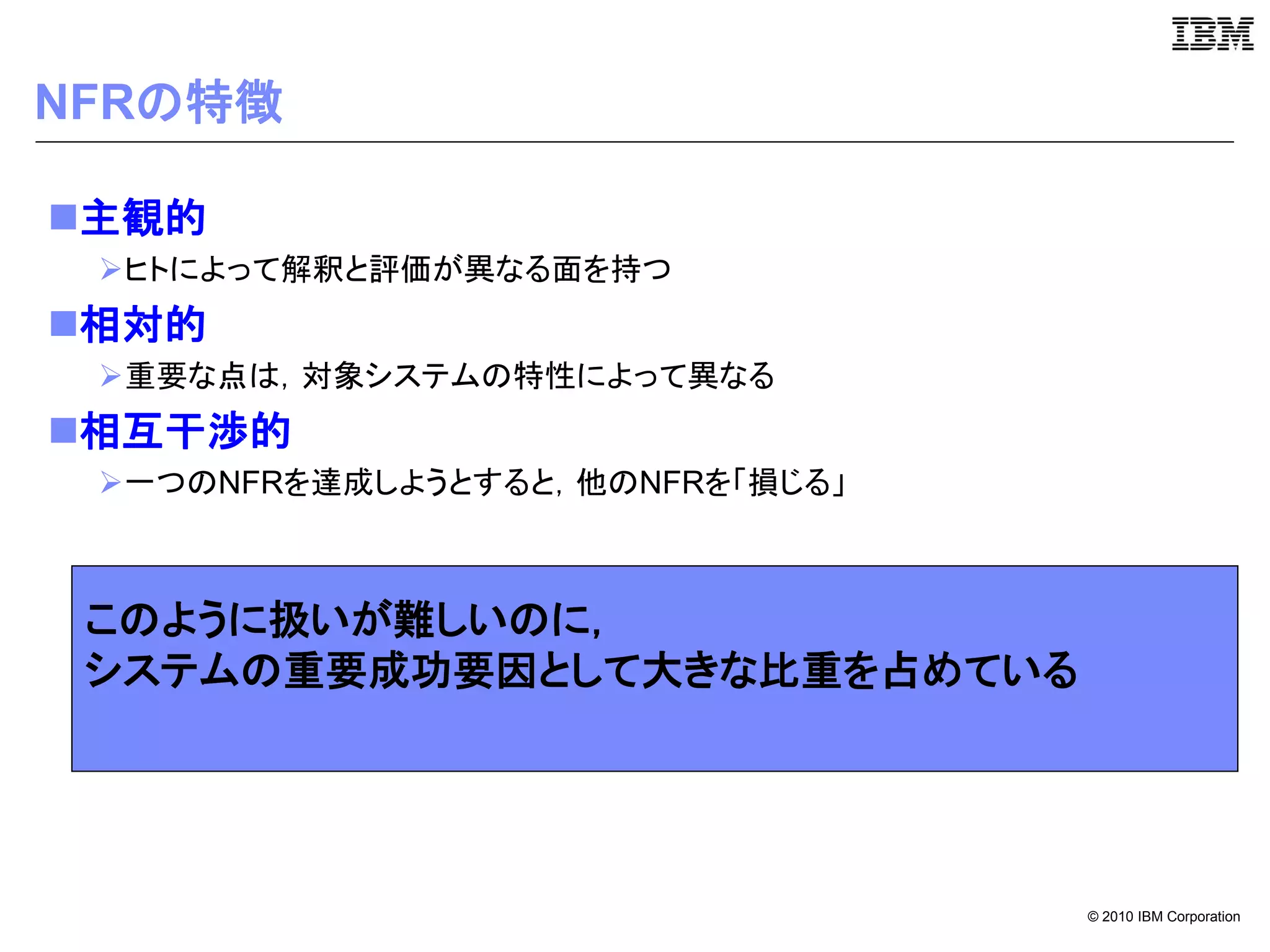 NFRの特徴

主観的
 ヒトによって解釈と評価が異なる面を持つ
相対的
 重要な点は，対象システムの特性によって異なる
相互干渉的
 一つのNFRを達成しようとすると，他のNFRを「損じる」



 このように扱いが難しいのに，
 システムの重要成功要因として大きな比重を占めている




                                 © 2010 IBM Corporation
 