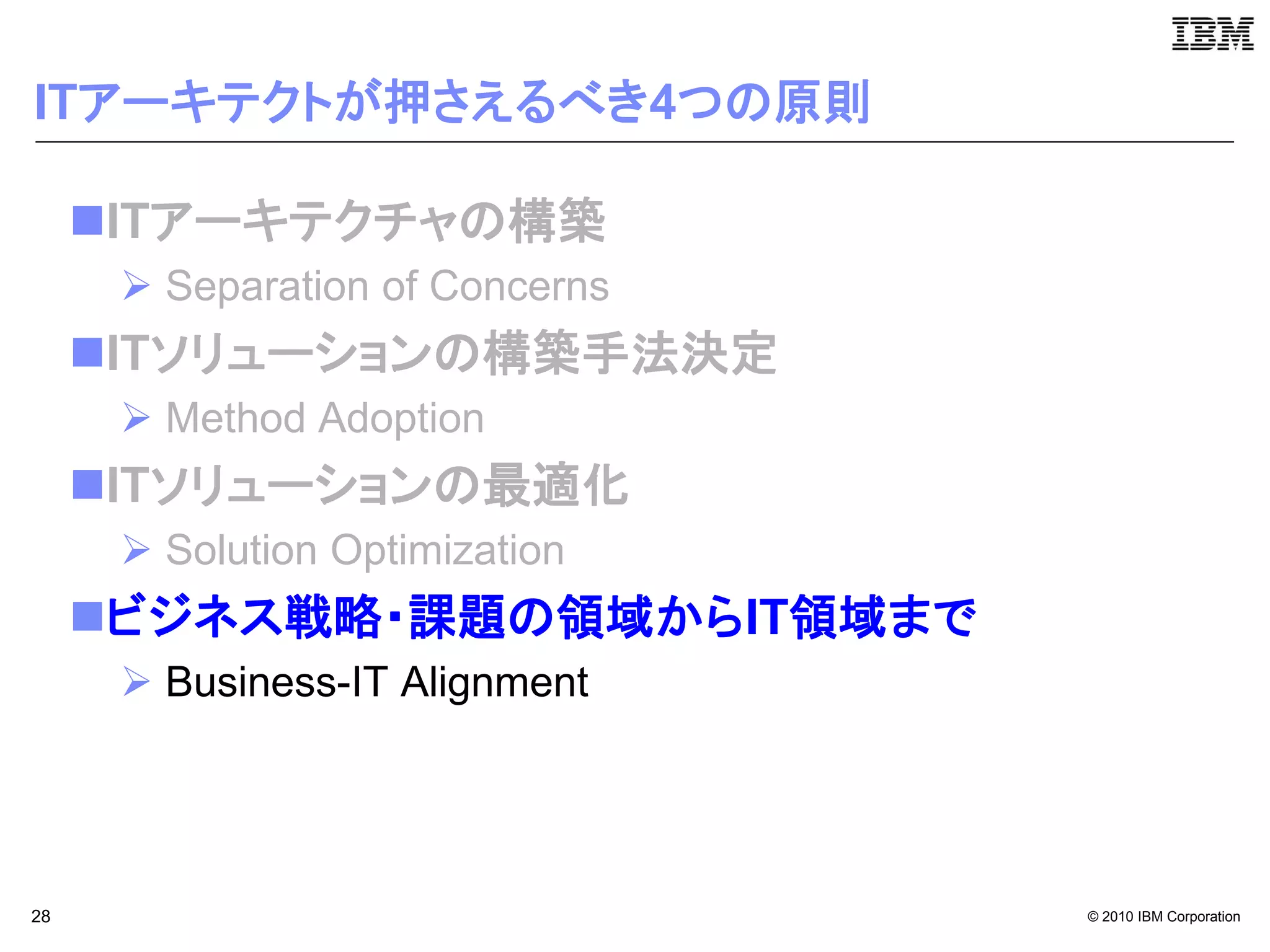 ITアーキテクトが押さえるべき4つの原則

     ITアーキテクチャの構築
       Separation of Concerns
     ITソリューションの構築手法決定
       Method Adoption
     ITソリューションの最適化
       Solution Optimization
     ビジネス戦略・課題の領域からIT領域まで
       Business-IT Alignment




28                               © 2010 IBM Corporation
 