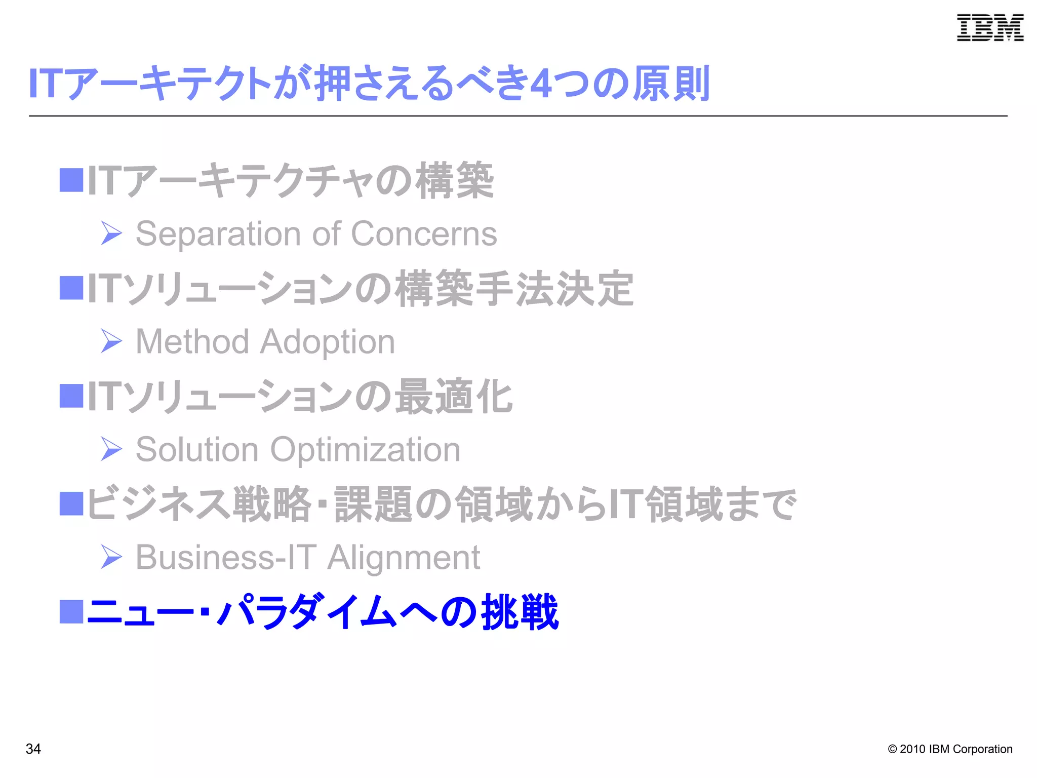ITアーキテクトが押さえるべき4つの原則

     ITアーキテクチャの構築
       Separation of Concerns
     ITソリューションの構築手法決定
       Method Adoption
     ITソリューションの最適化
       Solution Optimization
     ビジネス戦略・課題の領域からIT領域まで
       Business-IT Alignment
     ニュー・パラダイムへの挑戦


34                               © 2010 IBM Corporation
 