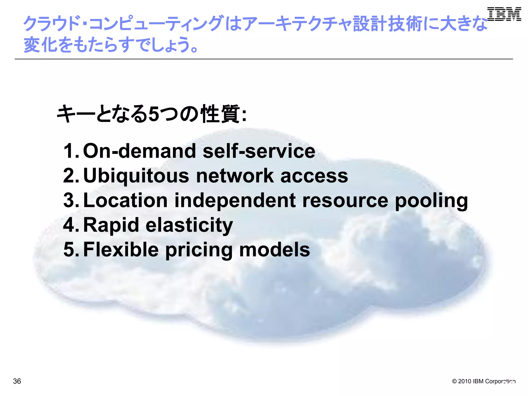 クラウド・コンピューティングはアーキテクチャ設計技術に大きな
     変化をもたらすでしょう。


       キーとなる5つの性質:
       1. On-demand self-service
       2. Ubiquitous network access
       3. Location independent resource pooling
       4. Rapid elasticity
       5. Flexible pricing models




36                                           © 2010 IBM Corporation
                                                             36
 