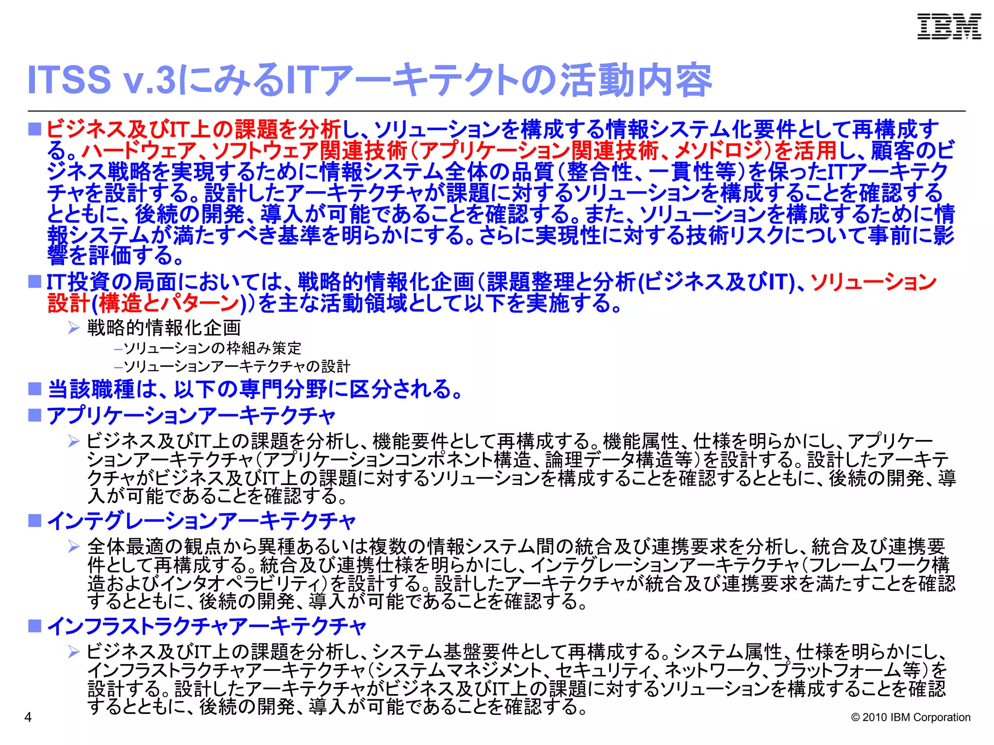 ITSS v.3にみるITアーキテクトの活動内容
 ビジネス及びＩＴ上の課題を分析し、ソリューションを構成する情報システム化要件として再構成す
  る。ハードウェア、ソフトウェア関連技術（アプリケーション関連技術、メソドロジ）を活用し、顧客のビ
  ジネス戦略を実現するために情報システム全体の品質（整合性、一貫性等）を保ったＩＴアーキテク
  チャを設計する。設計したアーキテクチャが課題に対するソリューションを構成することを確認する
  とともに、後続の開発、導入が可能であることを確認する。また、ソリューションを構成するために情
  報システムが満たすべき基準を明らかにする。さらに実現性に対する技術リスクについて事前に影
  響を評価する。
 ＩＴ投資の局面においては、戦略的情報化企画（課題整理と分析(ビジネス及びIT)、ソリューション
  設計(構造とパターン)）を主な活動領域として以下を実施する。
     戦略的情報化企画
       –ソリューションの枠組み策定
       –ソリューションアーキテクチャの設計
 当該職種は、以下の専門分野に区分される。
 アプリケーションアーキテクチャ
     ビジネス及びＩＴ上の課題を分析し、機能要件として再構成する。機能属性、仕様を明らかにし、アプリケー
      ションアーキテクチャ（アプリケーションコンポネント構造、論理データ構造等）を設計する。設計したアーキテ
      クチャがビジネス及びＩＴ上の課題に対するソリューションを構成することを確認するとともに、後続の開発、導
      入が可能であることを確認する。
 インテグレーションアーキテクチャ
     全体最適の観点から異種あるいは複数の情報システム間の統合及び連携要求を分析し、統合及び連携要
      件として再構成する。統合及び連携仕様を明らかにし、インテグレーションアーキテクチャ（フレームワーク構
      造およびインタオペラビリティ）を設計する。設計したアーキテクチャが統合及び連携要求を満たすことを確認
      するとともに、後続の開発、導入が可能であることを確認する。
 インフラストラクチャアーキテクチャ
     ビジネス及びＩＴ上の課題を分析し、システム基盤要件として再構成する。システム属性、仕様を明らかにし、
      インフラストラクチャアーキテクチャ（システムマネジメント、セキュリティ、ネットワーク、プラットフォーム等）を
      設計する。設計したアーキテクチャがビジネス及びＩＴ上の課題に対するソリューションを構成することを確認
4
      するとともに、後続の開発、導入が可能であることを確認する。                   © 2010 IBM Corporation
 