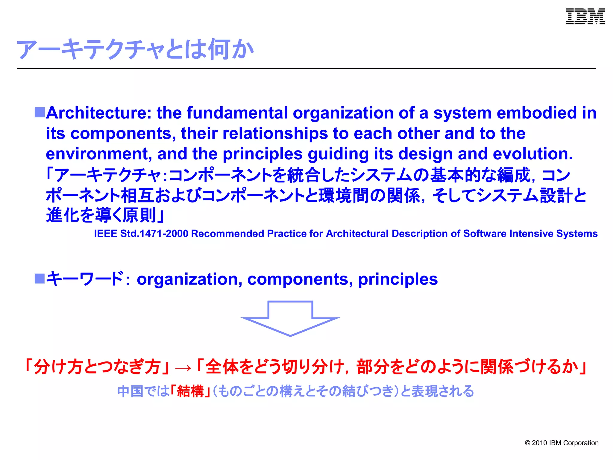 アーキテクチャとは何か

Architecture: the fundamental organization of a system embodied in
 its components, their relationships to each other and to the
 environment, and the principles guiding its design and evolution.
 「アーキテクチャ：コンポーネントを統合したシステムの基本的な編成，コン
 ポーネント相互およびコンポーネントと環境間の関係，そしてシステム設計と
 進化を導く原則」
       IEEE Std.1471-2000 Recommended Practice for Architectural Description of Software Intensive Systems



キーワード： organization, components, principles




「分け方とつなぎ方」 → 「全体をどう切り分け，部分をどのように関係づけるか」
           中国では「結構」（ものごとの構えとその結びつき）と表現される


                                                                                           © 2010 IBM Corporation
 