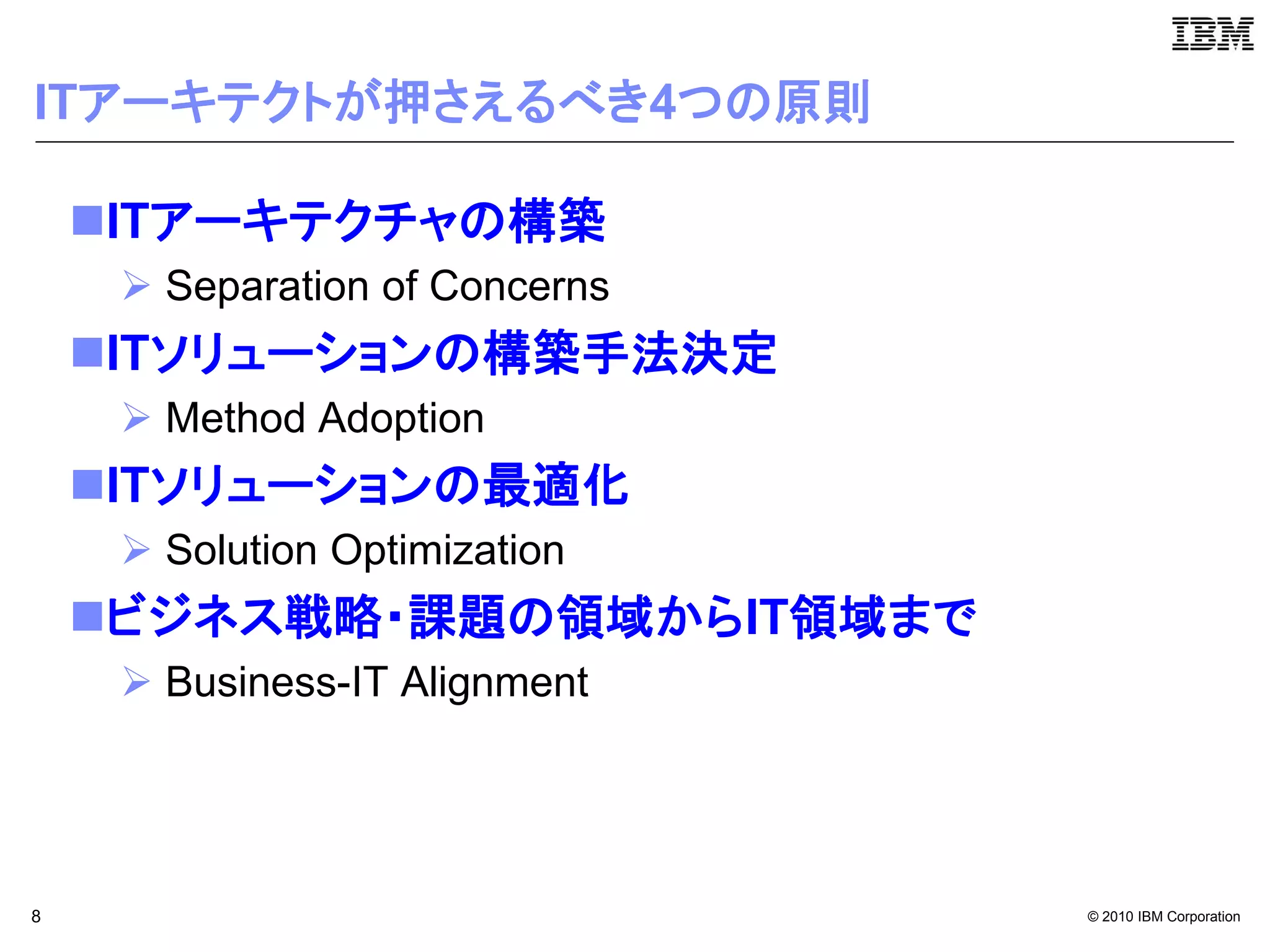 ITアーキテクトが押さえるべき4つの原則

    ITアーキテクチャの構築
      Separation of Concerns
    ITソリューションの構築手法決定
      Method Adoption
    ITソリューションの最適化
      Solution Optimization
    ビジネス戦略・課題の領域からIT領域まで
      Business-IT Alignment




8                               © 2010 IBM Corporation
 