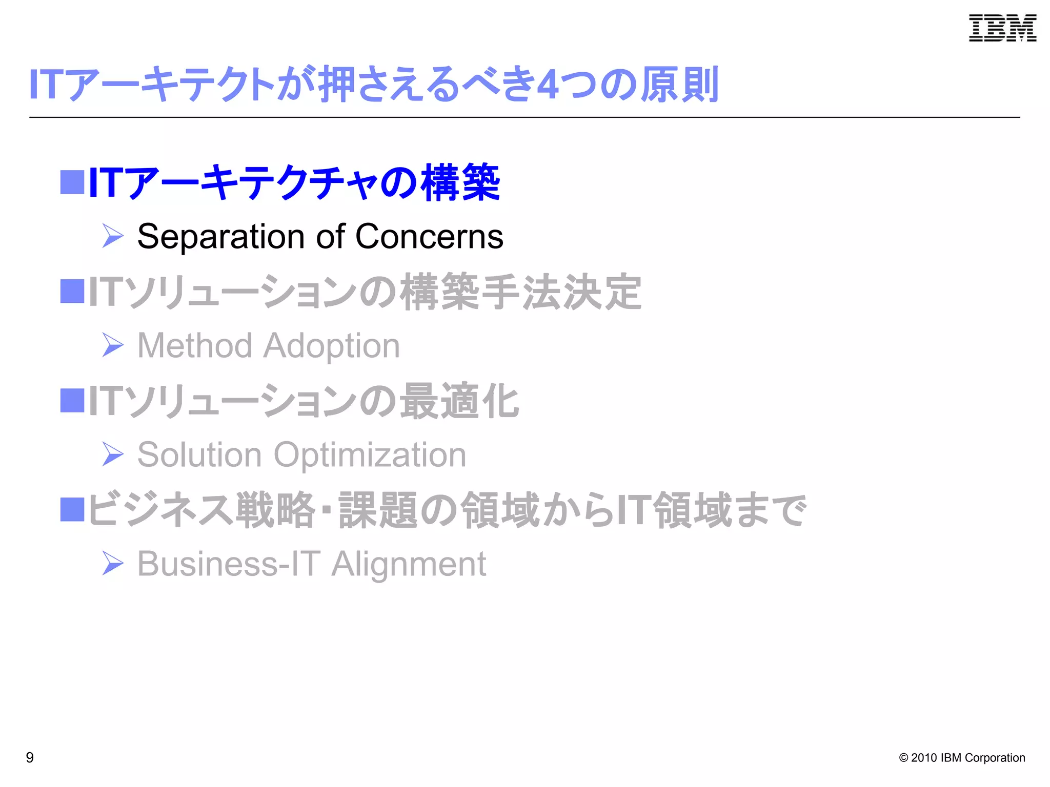 ITアーキテクトが押さえるべき4つの原則

    ITアーキテクチャの構築
      Separation of Concerns
    ITソリューションの構築手法決定
      Method Adoption
    ITソリューションの最適化
      Solution Optimization
    ビジネス戦略・課題の領域からIT領域まで
      Business-IT Alignment




9                               © 2010 IBM Corporation
 