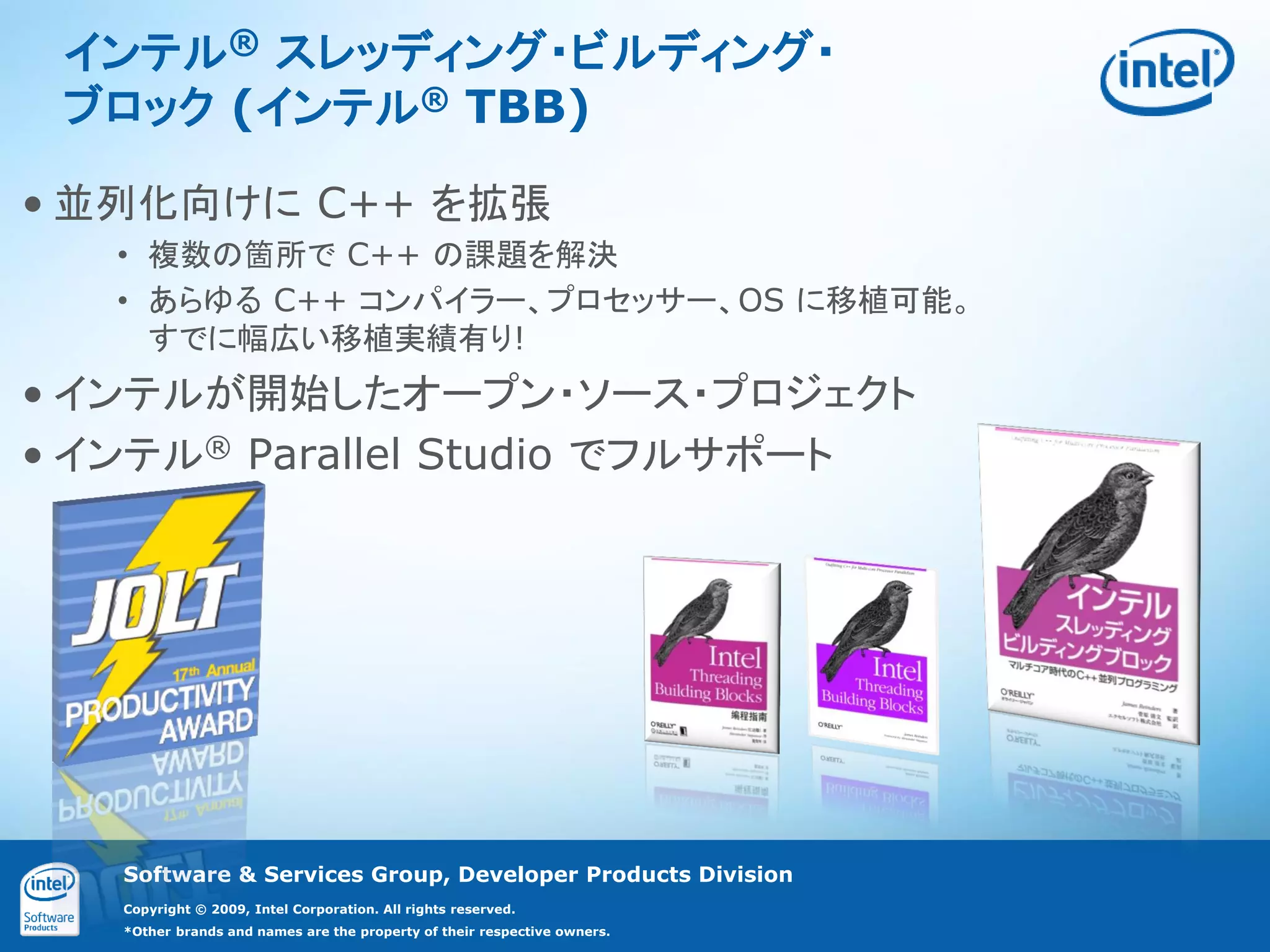 インテル® スレッディング・ビルディング・
 ブロック (インテル® TBB)

• 並列化向けに C++ を拡張
   • 複数の箇所で C++ の課題を解決
   • あらゆる C++ コンパイラー、プロセッサー、OS に移植可能。
     すでに幅広い移植実績有り!
• インテルが開始したオープン・ソース・プロジェクト
• インテル® Parallel Studio でフルサポート




   Software & Services Group, Developer Products Division
   Copyright © 2009, Intel Corporation. All rights reserved.
   *Other brands and names are the property of their respective owners.
 