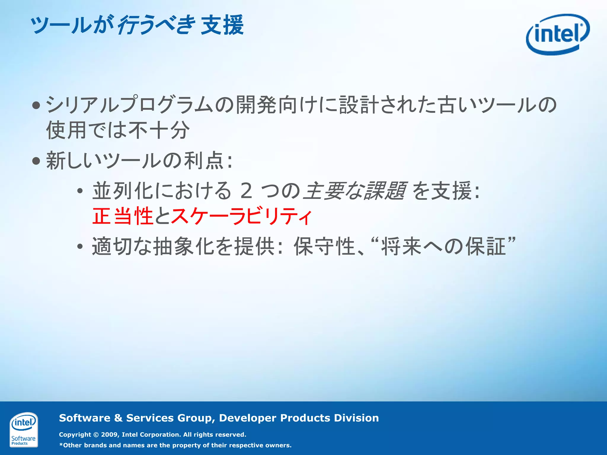 ツールが行うべき 支援


• シリアルプログラムの開発向けに設計された古いツールの
  使用では不十分
• 新しいツールの利点:
    • 並列化における 2 つの主要な課題 を支援:
      正当性とスケーラビリティ
    • 適切な抽象化を提供: 保守性、“将来への保証”




 Software & Services Group, Developer Products Division
 Copyright © 2009, Intel Corporation. All rights reserved.
 *Other brands and names are the property of their respective owners.
 