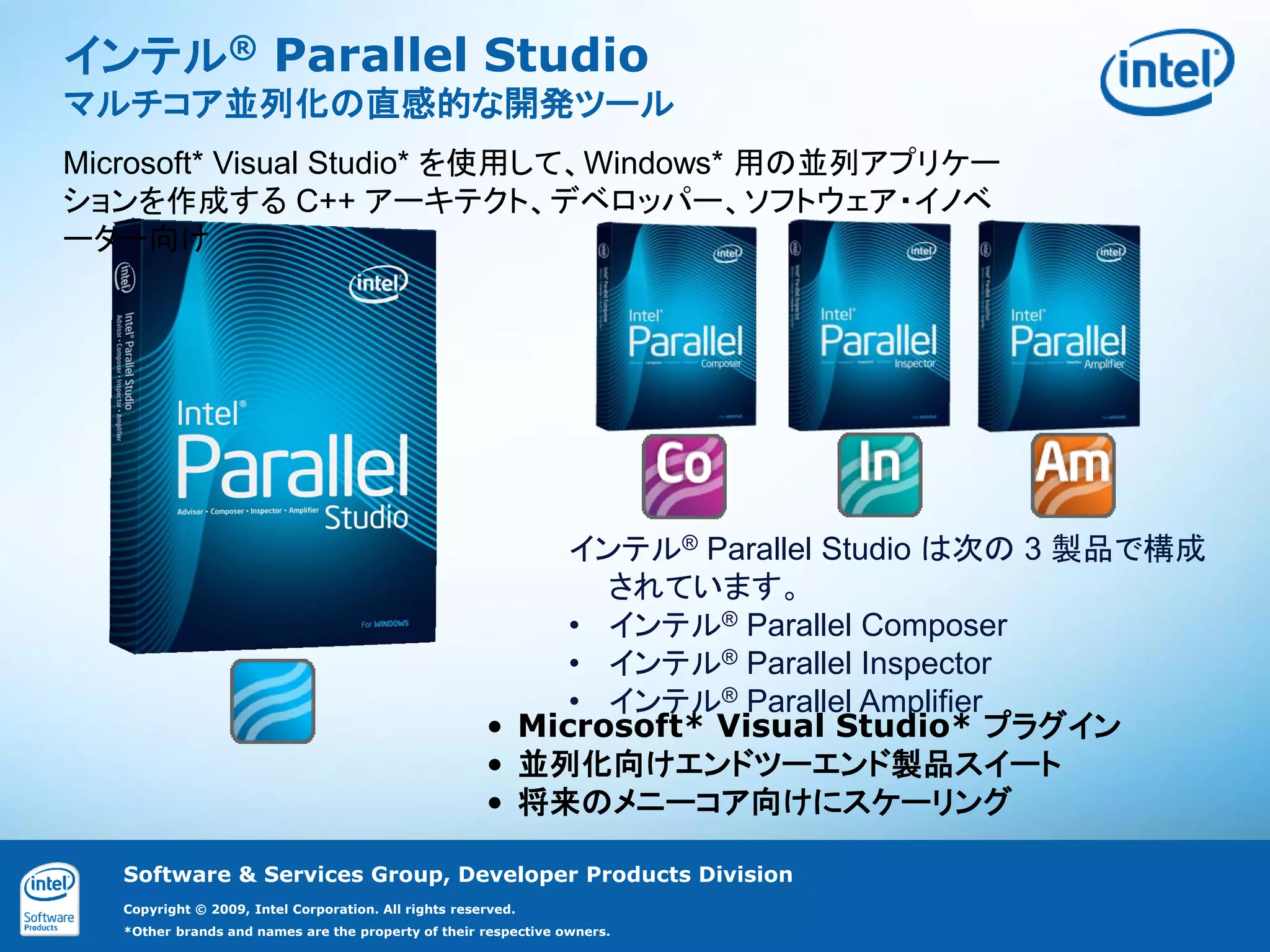 インテル® Parallel Studio
マルチコア並列化の直感的な開発ツール
Microsoft* Visual Studio* を使用して、Windows* 用の並列アプリケー
ションを作成する C++ アーキテクト、デベロッパー、ソフトウェア・イノベ
ーター向け




                                                            インテル® Parallel Studio は次の 3 製品で構成
                                                              されています。
                                                            • インテル® Parallel Composer
                                                            • インテル® Parallel Inspector
                                                            • インテル® Parallel Amplifier
                                                       • Microsoft* Visual Studio* プラグイン
                                                       • 並列化向けエンドツーエンド製品スイート
                                                       • 将来のメニーコア向けにスケーリング

   Software & Services Group, Developer Products Division
   Copyright © 2009, Intel Corporation. All rights reserved.
   *Other brands and names are the property of their respective owners.
 