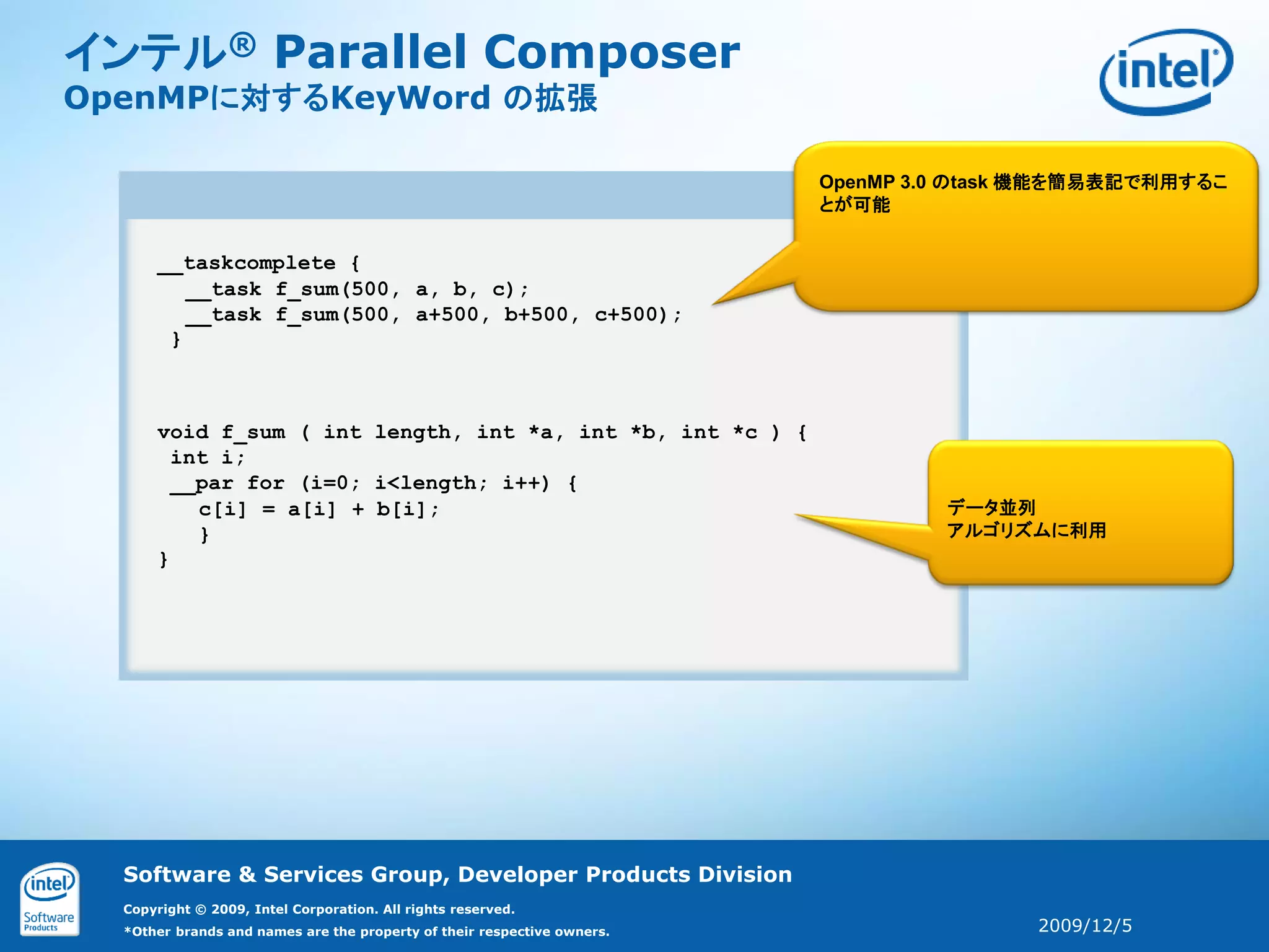 インテル® Parallel Composer
OpenMPに対するKeyWord の拡張

                                                                         OpenMP 3.0 のtask 機能を簡易表記で利用するこ
                                                                         とが可能


      __taskcomplete {
         __task f_sum(500, a, b, c);
         __task f_sum(500, a+500, b+500, c+500);
       }



      void f_sum ( int length, int *a, int *b, int *c ) {
        int i;
        __par for (i=0; i<length; i++) {
          c[i] = a[i] + b[i];                                                     データ並列
          }                                                                       アルゴリズムに利用
      }




  Software & Services Group, Developer Products Division
  Copyright © 2009, Intel Corporation. All rights reserved.
  *Other brands and names are the property of their respective owners.                   2009/12/5
 