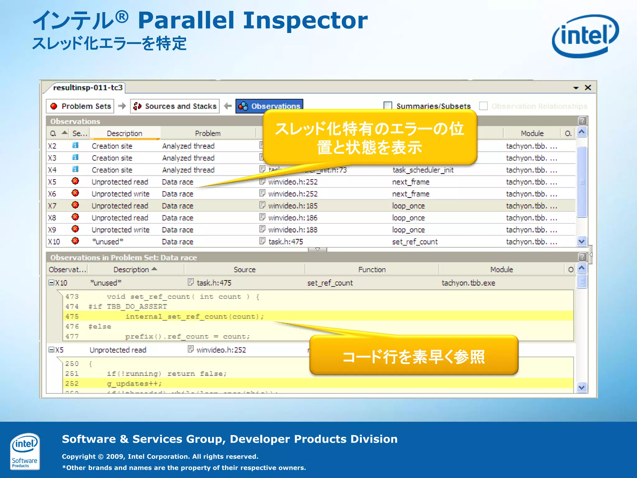 インテル® Parallel Inspector
スレッド化エラーを特定




                                                              スレッド化特有のエラーの位
                                                                 置と状態を表示




                                                                         コード行を素早く参照




  Software & Services Group, Developer Products Division
  Copyright © 2009, Intel Corporation. All rights reserved.
  *Other brands and names are the property of their respective owners.
 
