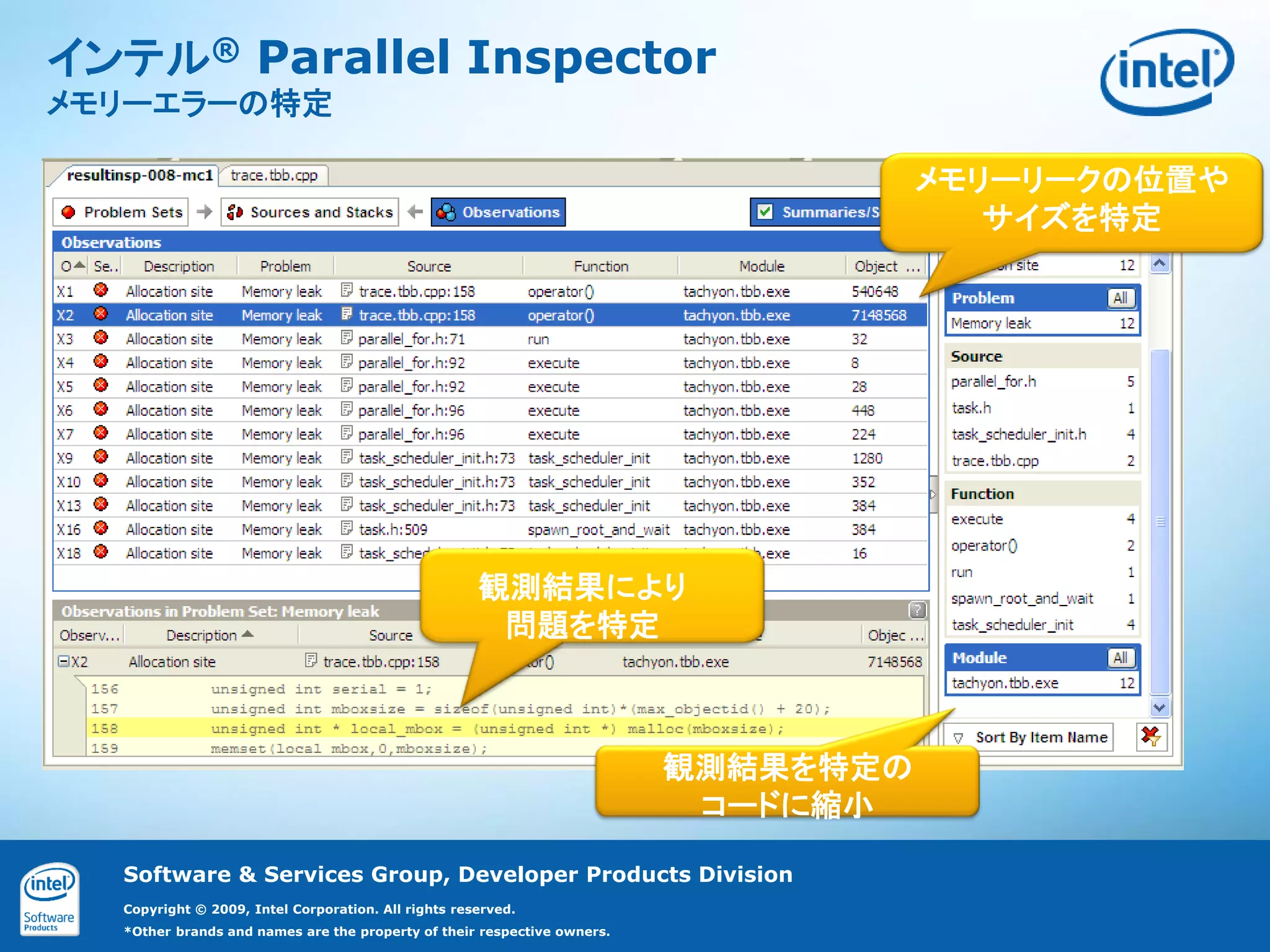 17


インテル® Parallel Inspector
メモリーエラーの特定

                                                                                    メモリーリークの位置や
                                                                                       サイズを特定




                                                     観測結果により
                                                      問題を特定



                                                                         観測結果を特定の
                                                                          コードに縮小

  Software & Services Group, Developer Products Division
  Copyright © 2009, Intel Corporation. All rights reserved.
  *Other brands and names are the property of their respective owners.
 